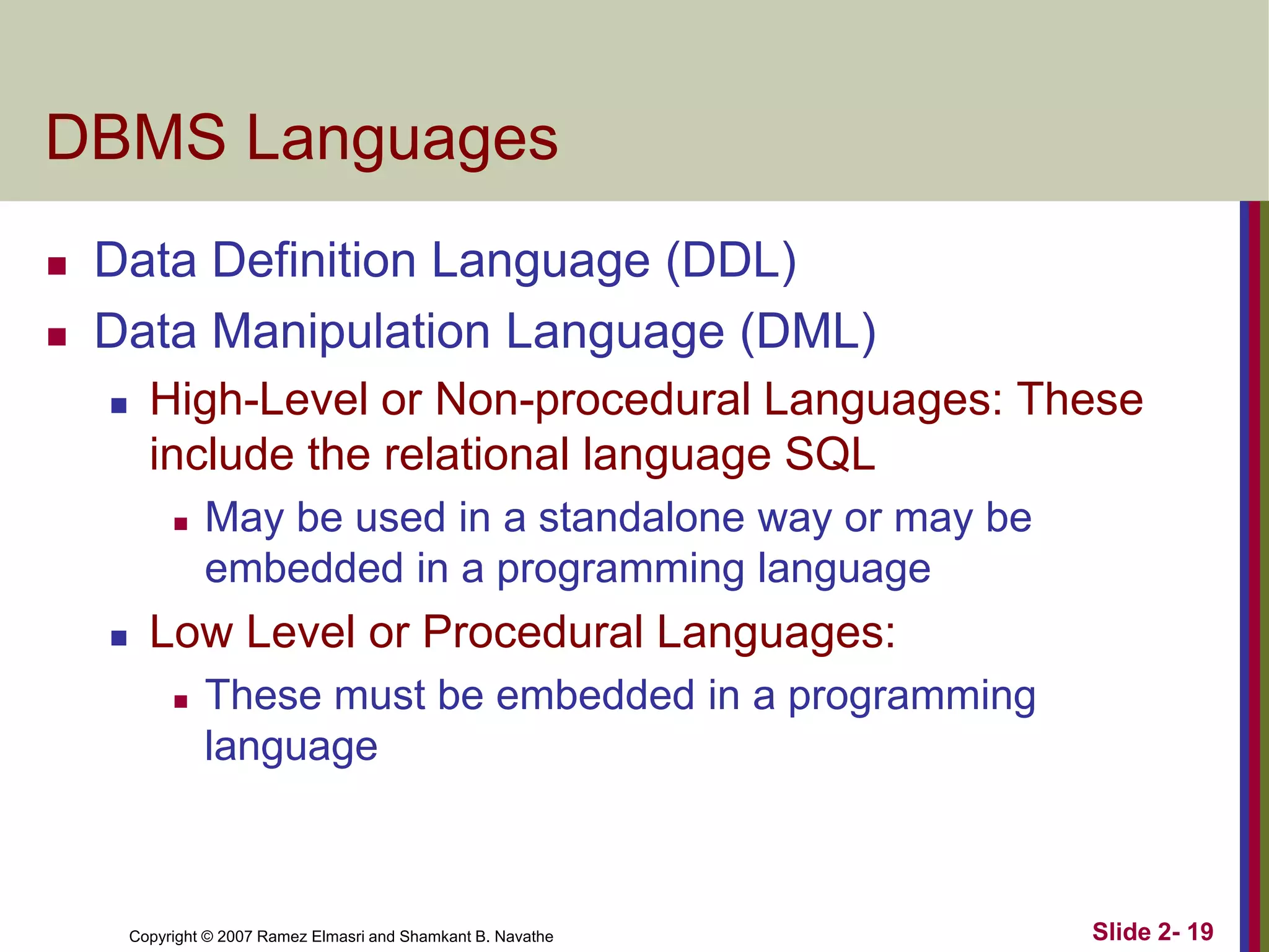 Copyright © 2007 Ramez Elmasri and Shamkant B. Navathe Slide 2- 19
DBMS Languages
 Data Definition Language (DDL)
 Data Manipulation Language (DML)
 High-Level or Non-procedural Languages: These
include the relational language SQL
 May be used in a standalone way or may be
embedded in a programming language
 Low Level or Procedural Languages:
 These must be embedded in a programming
language
 