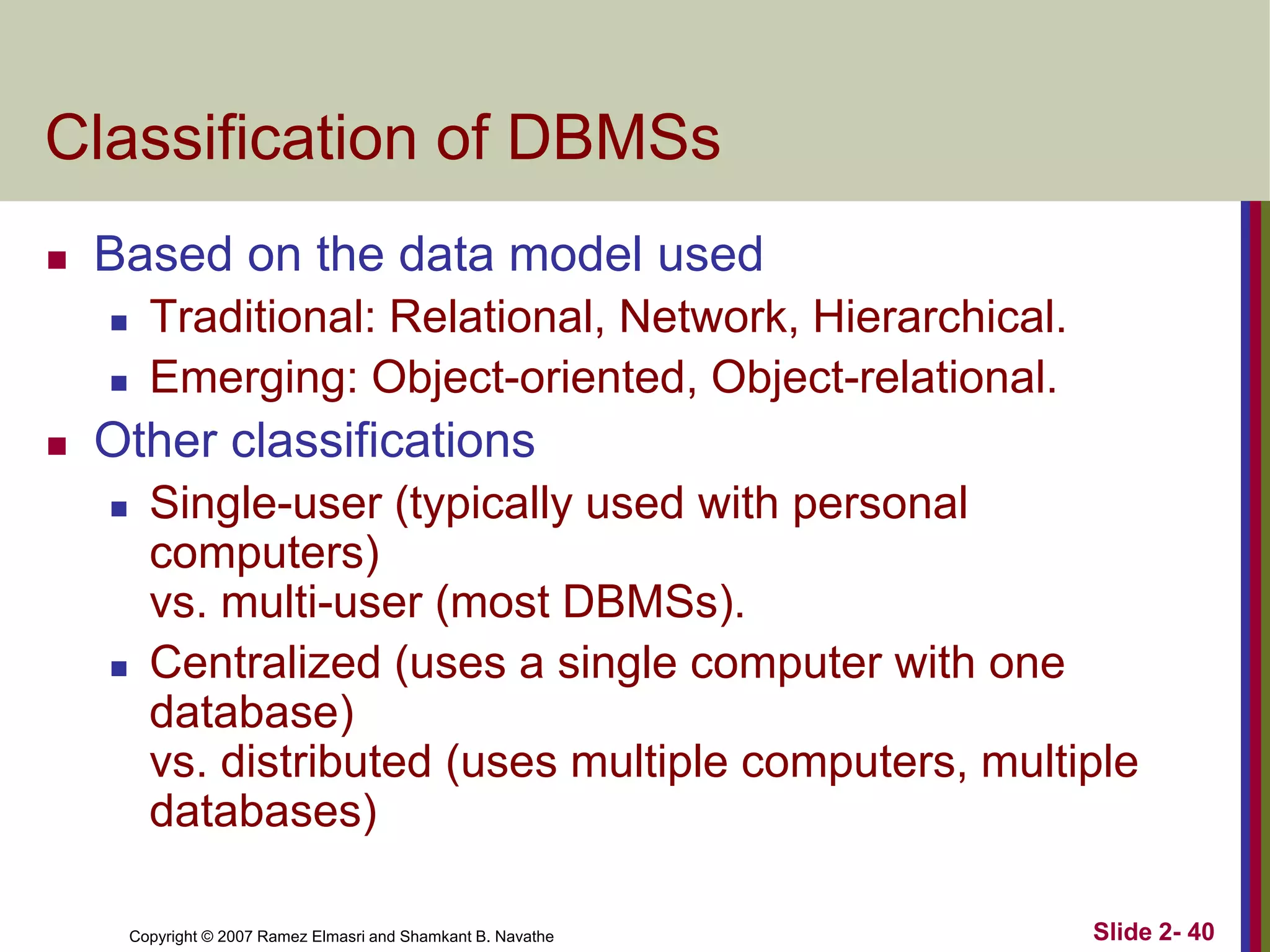 Copyright © 2007 Ramez Elmasri and Shamkant B. Navathe Slide 2- 40
Classification of DBMSs
 Based on the data model used
 Traditional: Relational, Network, Hierarchical.
 Emerging: Object-oriented, Object-relational.
 Other classifications
 Single-user (typically used with personal
computers)
vs. multi-user (most DBMSs).
 Centralized (uses a single computer with one
database)
vs. distributed (uses multiple computers, multiple
databases)
 