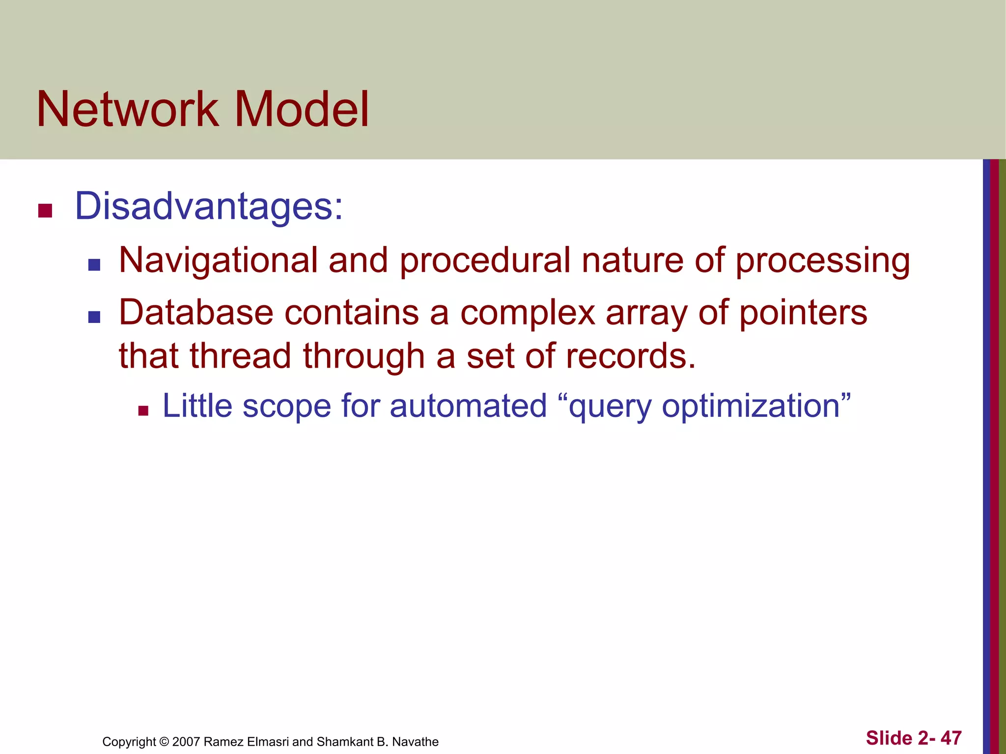 Copyright © 2007 Ramez Elmasri and Shamkant B. Navathe Slide 2- 47
Network Model
 Disadvantages:
 Navigational and procedural nature of processing
 Database contains a complex array of pointers
that thread through a set of records.
 Little scope for automated “query optimization”
 