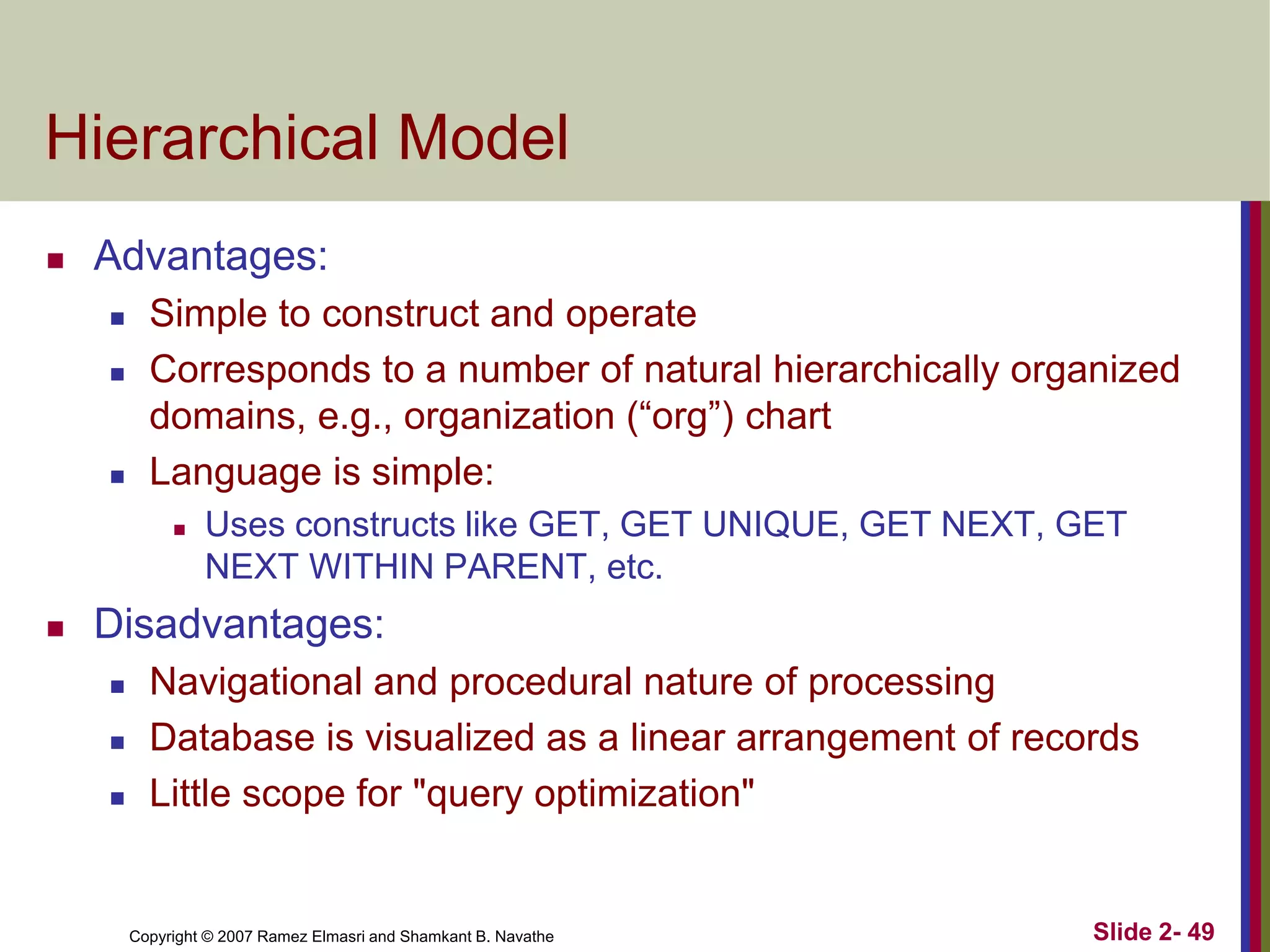 Copyright © 2007 Ramez Elmasri and Shamkant B. Navathe Slide 2- 49
Hierarchical Model
 Advantages:
 Simple to construct and operate
 Corresponds to a number of natural hierarchically organized
domains, e.g., organization (“org”) chart
 Language is simple:
 Uses constructs like GET, GET UNIQUE, GET NEXT, GET
NEXT WITHIN PARENT, etc.
 Disadvantages:
 Navigational and procedural nature of processing
 Database is visualized as a linear arrangement of records
 Little scope for "query optimization"
 