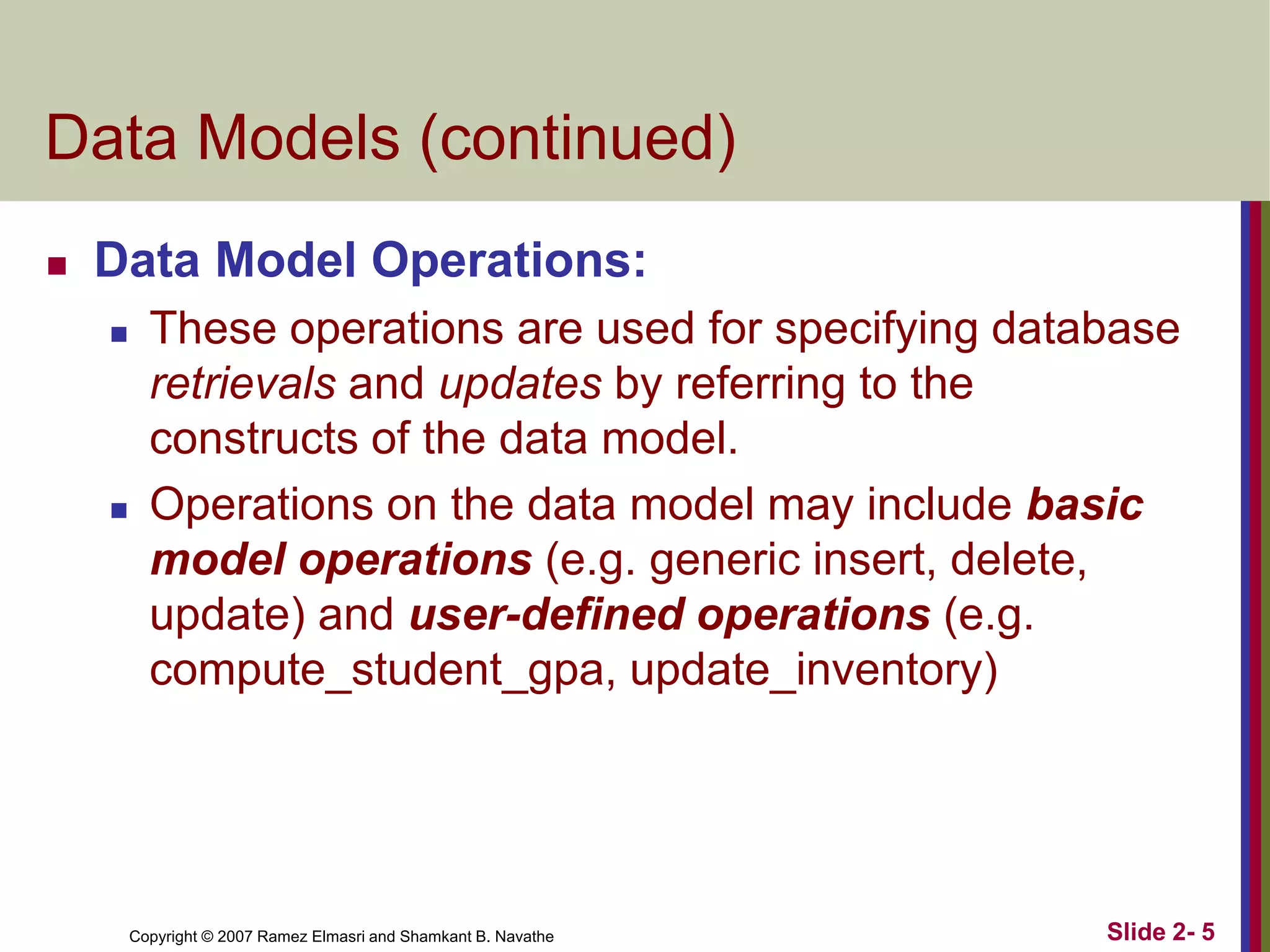 Copyright © 2007 Ramez Elmasri and Shamkant B. Navathe Slide 2- 5
Data Models (continued)
 Data Model Operations:
 These operations are used for specifying database
retrievals and updates by referring to the
constructs of the data model.
 Operations on the data model may include basic
model operations (e.g. generic insert, delete,
update) and user-defined operations (e.g.
compute_student_gpa, update_inventory)
 