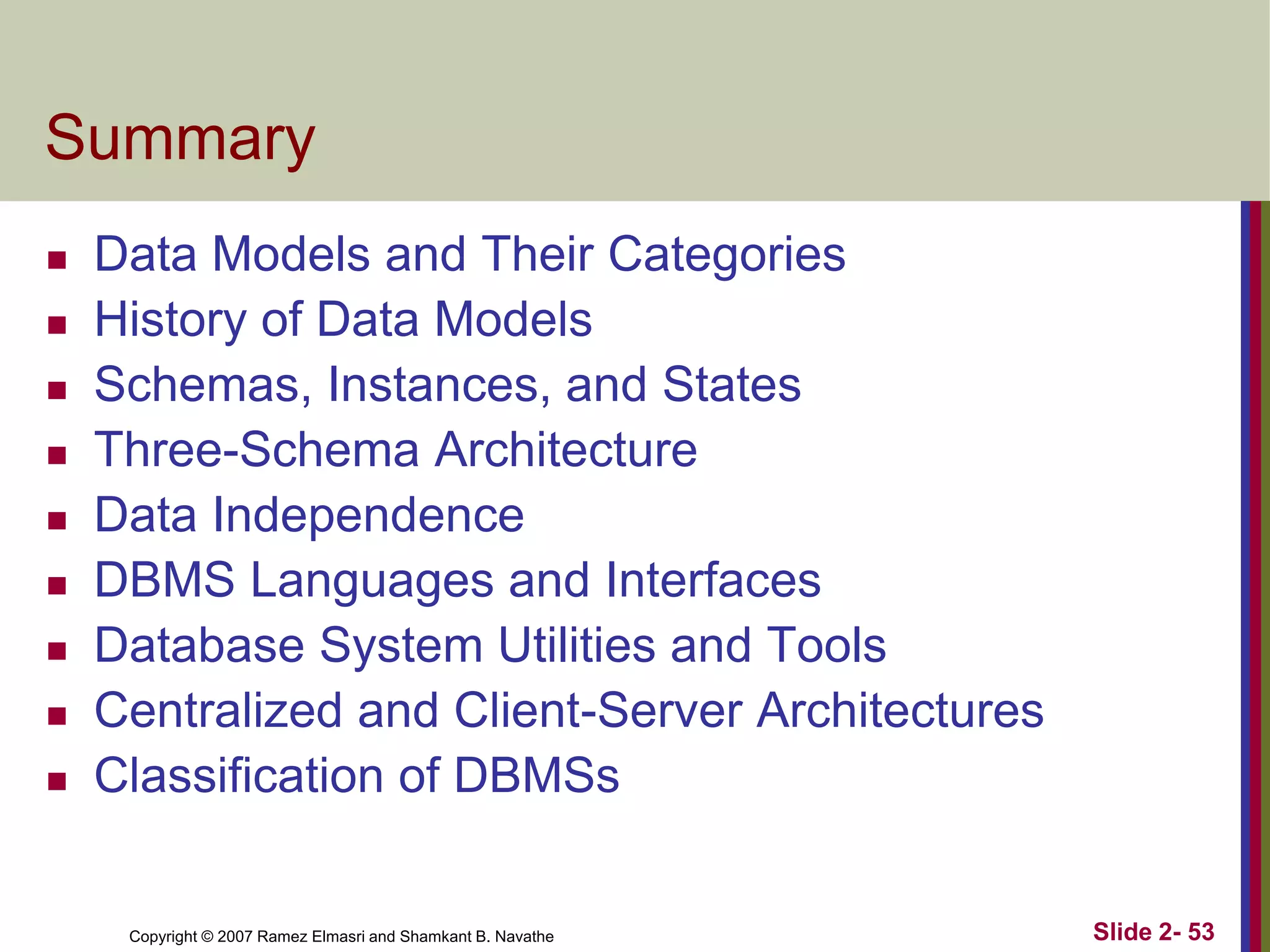 Copyright © 2007 Ramez Elmasri and Shamkant B. Navathe Slide 2- 53
Summary
 Data Models and Their Categories
 History of Data Models
 Schemas, Instances, and States
 Three-Schema Architecture
 Data Independence
 DBMS Languages and Interfaces
 Database System Utilities and Tools
 Centralized and Client-Server Architectures
 Classification of DBMSs
 