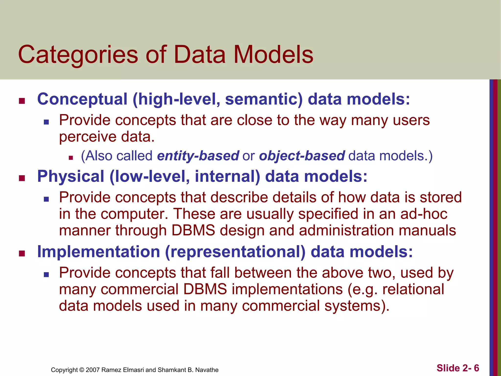 Copyright © 2007 Ramez Elmasri and Shamkant B. Navathe Slide 2- 6
Categories of Data Models
 Conceptual (high-level, semantic) data models:
 Provide concepts that are close to the way many users
perceive data.
 (Also called entity-based or object-based data models.)
 Physical (low-level, internal) data models:
 Provide concepts that describe details of how data is stored
in the computer. These are usually specified in an ad-hoc
manner through DBMS design and administration manuals
 Implementation (representational) data models:
 Provide concepts that fall between the above two, used by
many commercial DBMS implementations (e.g. relational
data models used in many commercial systems).
 