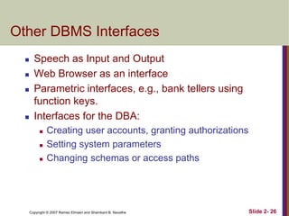 Copyright © 2007 Ramez Elmasri and Shamkant B. Navathe Slide 2- 26
Other DBMS Interfaces
 Speech as Input and Output
 Web Browser as an interface
 Parametric interfaces, e.g., bank tellers using
function keys.
 Interfaces for the DBA:
 Creating user accounts, granting authorizations
 Setting system parameters
 Changing schemas or access paths
 