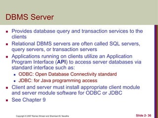 Copyright © 2007 Ramez Elmasri and Shamkant B. Navathe Slide 2- 36
DBMS Server
 Provides database query and transaction services to the
clients
 Relational DBMS servers are often called SQL servers,
query servers, or transaction servers
 Applications running on clients utilize an Application
Program Interface (API) to access server databases via
standard interface such as:
 ODBC: Open Database Connectivity standard
 JDBC: for Java programming access
 Client and server must install appropriate client module
and server module software for ODBC or JDBC
 See Chapter 9
 