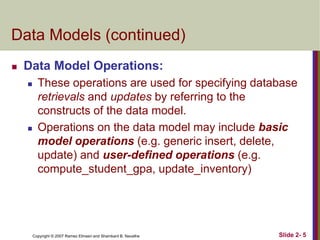 Copyright © 2007 Ramez Elmasri and Shamkant B. Navathe Slide 2- 5
Data Models (continued)
 Data Model Operations:
 These operations are used for specifying database
retrievals and updates by referring to the
constructs of the data model.
 Operations on the data model may include basic
model operations (e.g. generic insert, delete,
update) and user-defined operations (e.g.
compute_student_gpa, update_inventory)
 