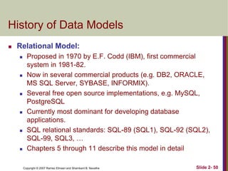 Copyright © 2007 Ramez Elmasri and Shamkant B. Navathe Slide 2- 50
History of Data Models
 Relational Model:
 Proposed in 1970 by E.F. Codd (IBM), first commercial
system in 1981-82.
 Now in several commercial products (e.g. DB2, ORACLE,
MS SQL Server, SYBASE, INFORMIX).
 Several free open source implementations, e.g. MySQL,
PostgreSQL
 Currently most dominant for developing database
applications.
 SQL relational standards: SQL-89 (SQL1), SQL-92 (SQL2),
SQL-99, SQL3, …
 Chapters 5 through 11 describe this model in detail
 