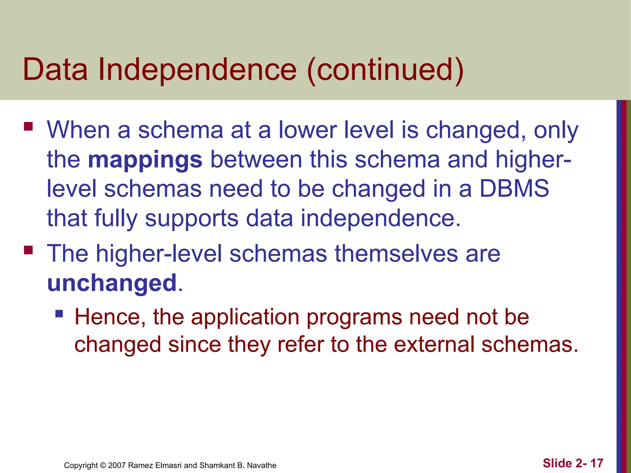 Copyright © 2007 Ramez Elmasri and Shamkant B. Navathe Slide 2- 17
Data Independence (continued)
 When a schema at a lower level is changed, only
the mappings between this schema and higher-
level schemas need to be changed in a DBMS
that fully supports data independence.
 The higher-level schemas themselves are
unchanged.
 Hence, the application programs need not be
changed since they refer to the external schemas.
 