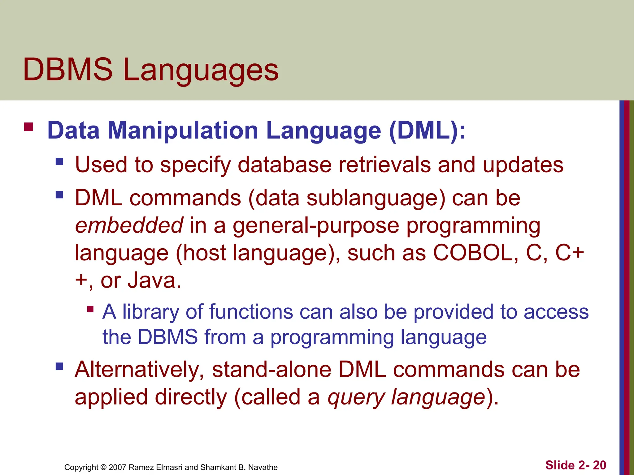 Copyright © 2007 Ramez Elmasri and Shamkant B. Navathe Slide 2- 20
DBMS Languages
 Data Manipulation Language (DML):
 Used to specify database retrievals and updates
 DML commands (data sublanguage) can be
embedded in a general-purpose programming
language (host language), such as COBOL, C, C+
+, or Java.

A library of functions can also be provided to access
the DBMS from a programming language
 Alternatively, stand-alone DML commands can be
applied directly (called a query language).
 