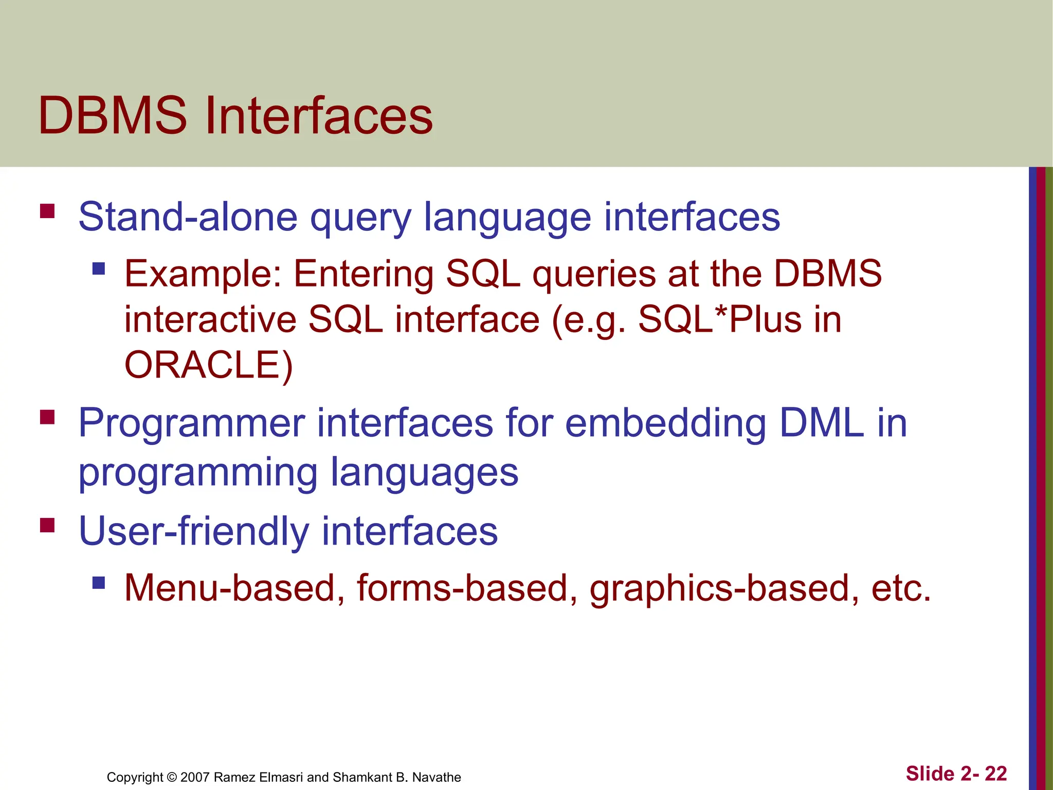 Copyright © 2007 Ramez Elmasri and Shamkant B. Navathe Slide 2- 22
DBMS Interfaces
 Stand-alone query language interfaces
 Example: Entering SQL queries at the DBMS
interactive SQL interface (e.g. SQL*Plus in
ORACLE)
 Programmer interfaces for embedding DML in
programming languages
 User-friendly interfaces
 Menu-based, forms-based, graphics-based, etc.
 