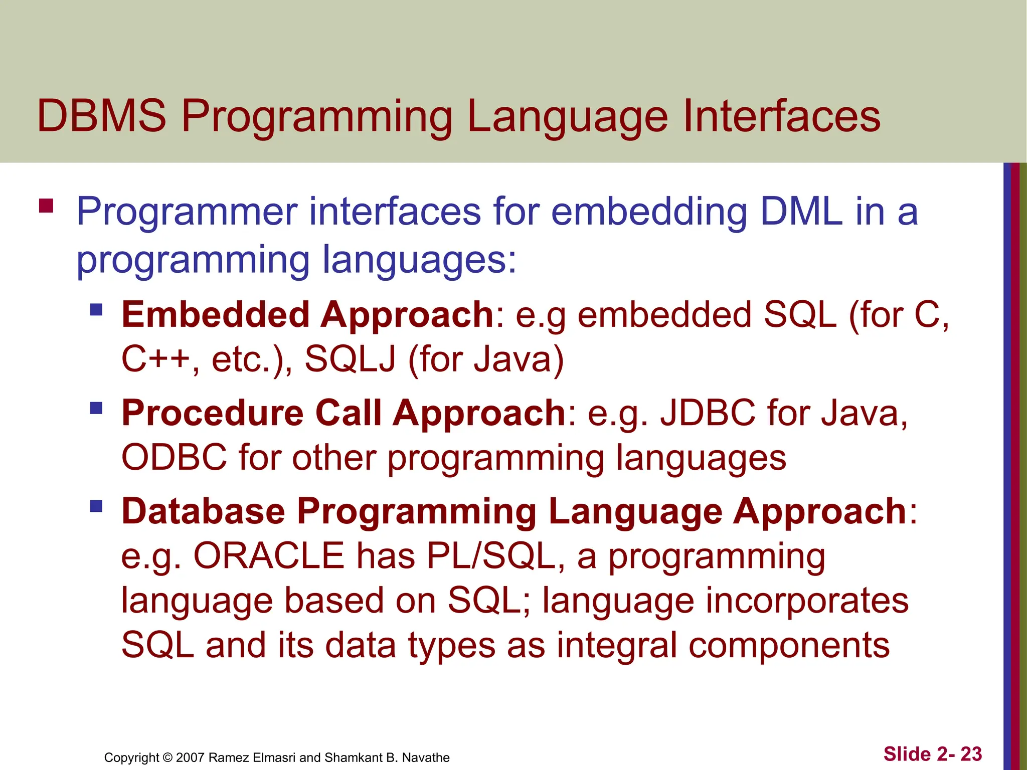 Copyright © 2007 Ramez Elmasri and Shamkant B. Navathe Slide 2- 23
DBMS Programming Language Interfaces
 Programmer interfaces for embedding DML in a
programming languages:
 Embedded Approach: e.g embedded SQL (for C,
C++, etc.), SQLJ (for Java)
 Procedure Call Approach: e.g. JDBC for Java,
ODBC for other programming languages
 Database Programming Language Approach:
e.g. ORACLE has PL/SQL, a programming
language based on SQL; language incorporates
SQL and its data types as integral components
 