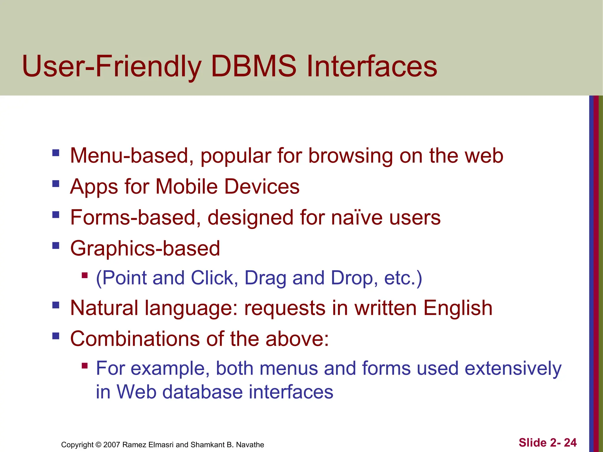 Copyright © 2007 Ramez Elmasri and Shamkant B. Navathe Slide 2- 24
User-Friendly DBMS Interfaces
 Menu-based, popular for browsing on the web

Apps for Mobile Devices
 Forms-based, designed for naïve users

Graphics-based

(Point and Click, Drag and Drop, etc.)
 Natural language: requests in written English

Combinations of the above:

For example, both menus and forms used extensively
in Web database interfaces
 