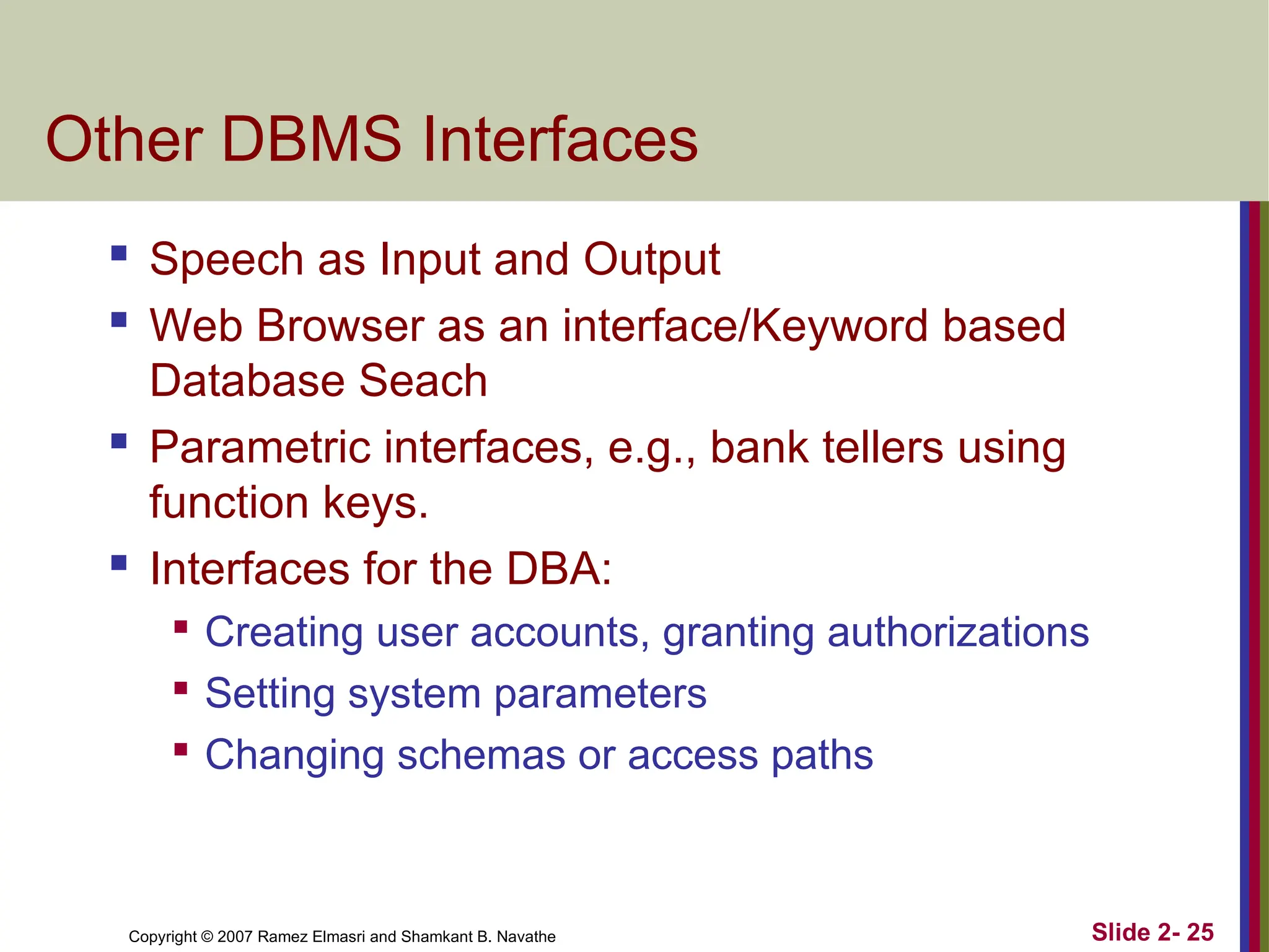 Copyright © 2007 Ramez Elmasri and Shamkant B. Navathe Slide 2- 25
Other DBMS Interfaces
 Speech as Input and Output
 Web Browser as an interface/Keyword based
Database Seach
 Parametric interfaces, e.g., bank tellers using
function keys.
 Interfaces for the DBA:

Creating user accounts, granting authorizations

Setting system parameters

Changing schemas or access paths
 