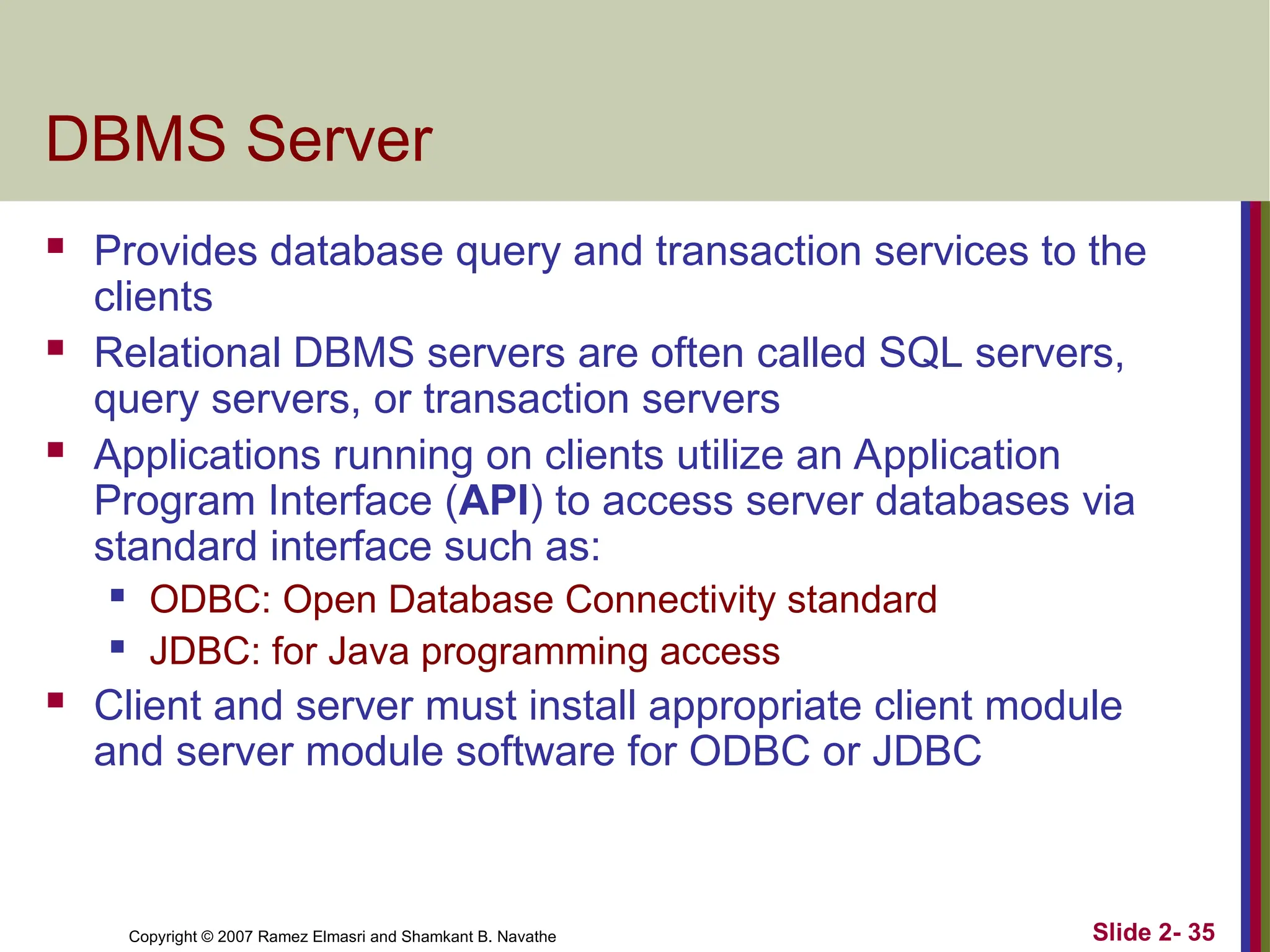 Copyright © 2007 Ramez Elmasri and Shamkant B. Navathe Slide 2- 35
DBMS Server
 Provides database query and transaction services to the
clients
 Relational DBMS servers are often called SQL servers,
query servers, or transaction servers
 Applications running on clients utilize an Application
Program Interface (API) to access server databases via
standard interface such as:
 ODBC: Open Database Connectivity standard
 JDBC: for Java programming access
 Client and server must install appropriate client module
and server module software for ODBC or JDBC
 