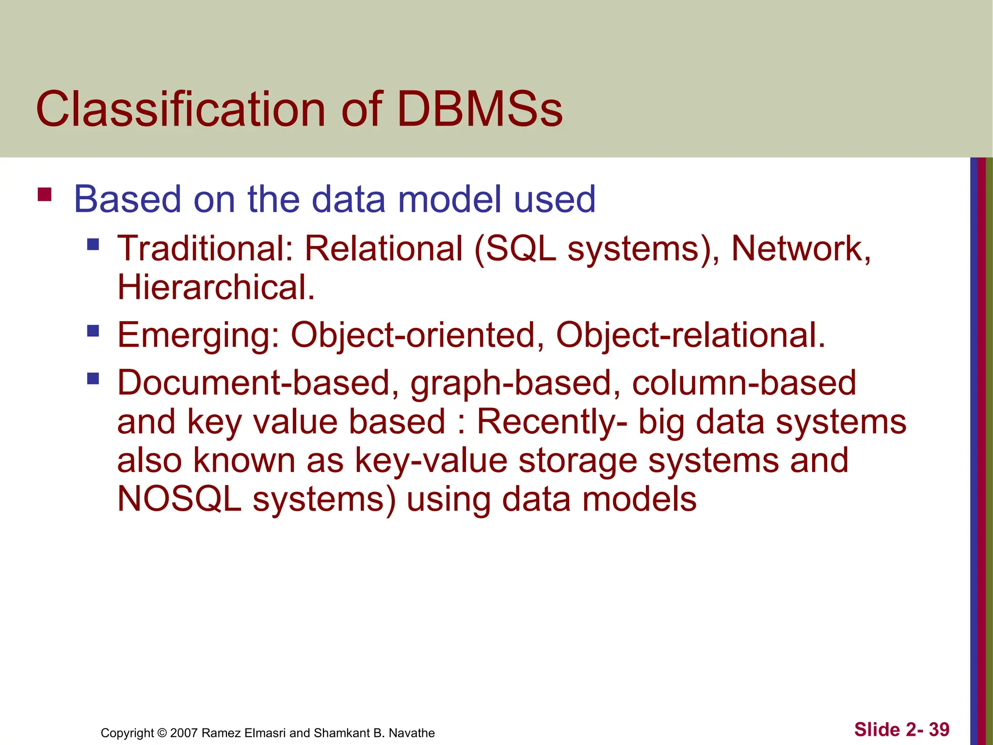Copyright © 2007 Ramez Elmasri and Shamkant B. Navathe Slide 2- 39
Classification of DBMSs
 Based on the data model used
 Traditional: Relational (SQL systems), Network,
Hierarchical.
 Emerging: Object-oriented, Object-relational.
 Document-based, graph-based, column-based
and key value based : Recently- big data systems
also known as key-value storage systems and
NOSQL systems) using data models
 