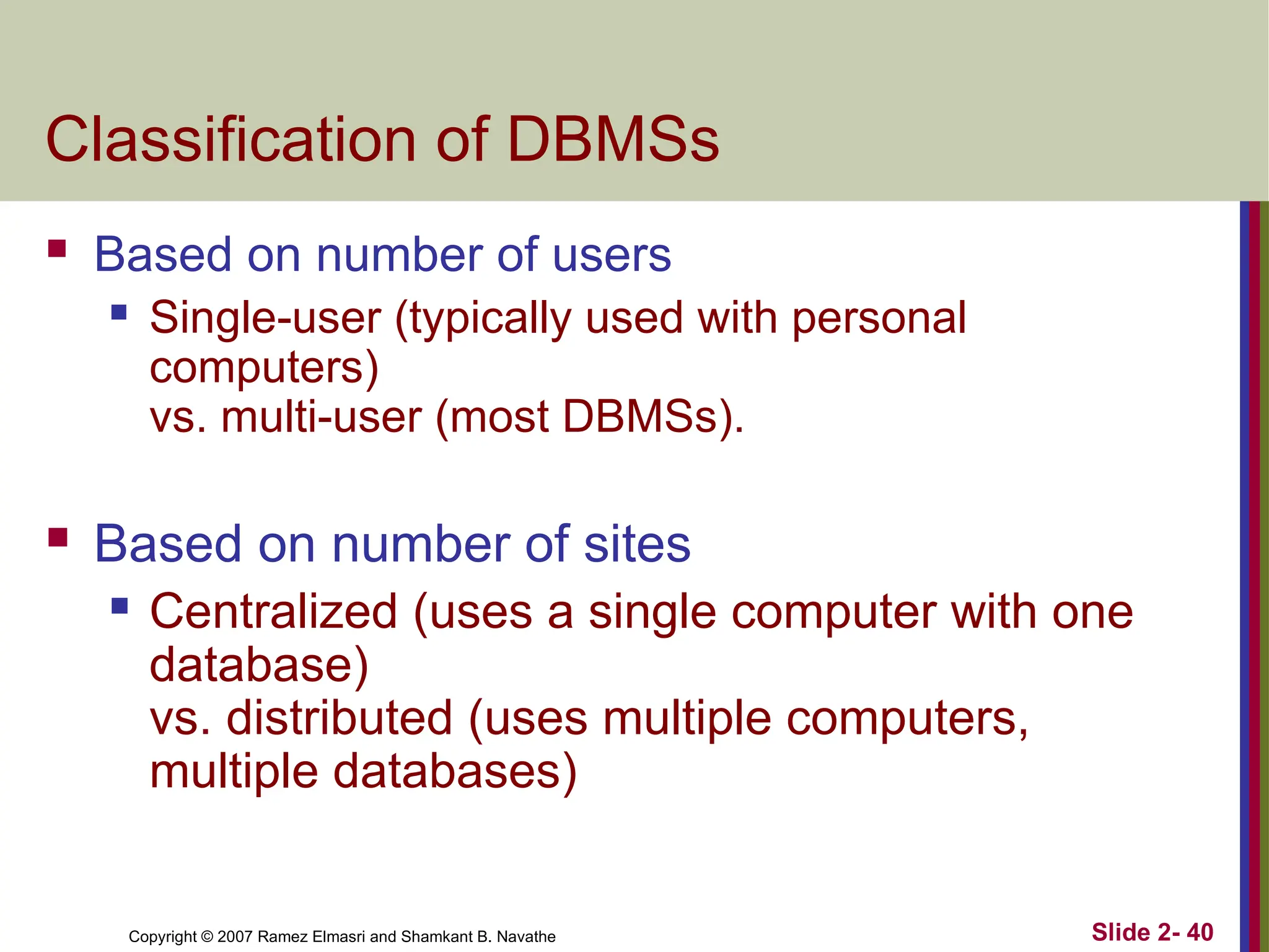 Copyright © 2007 Ramez Elmasri and Shamkant B. Navathe Slide 2- 40
Classification of DBMSs
 Based on number of users
 Single-user (typically used with personal
computers)
vs. multi-user (most DBMSs).
 Based on number of sites
 Centralized (uses a single computer with one
database)
vs. distributed (uses multiple computers,
multiple databases)
 