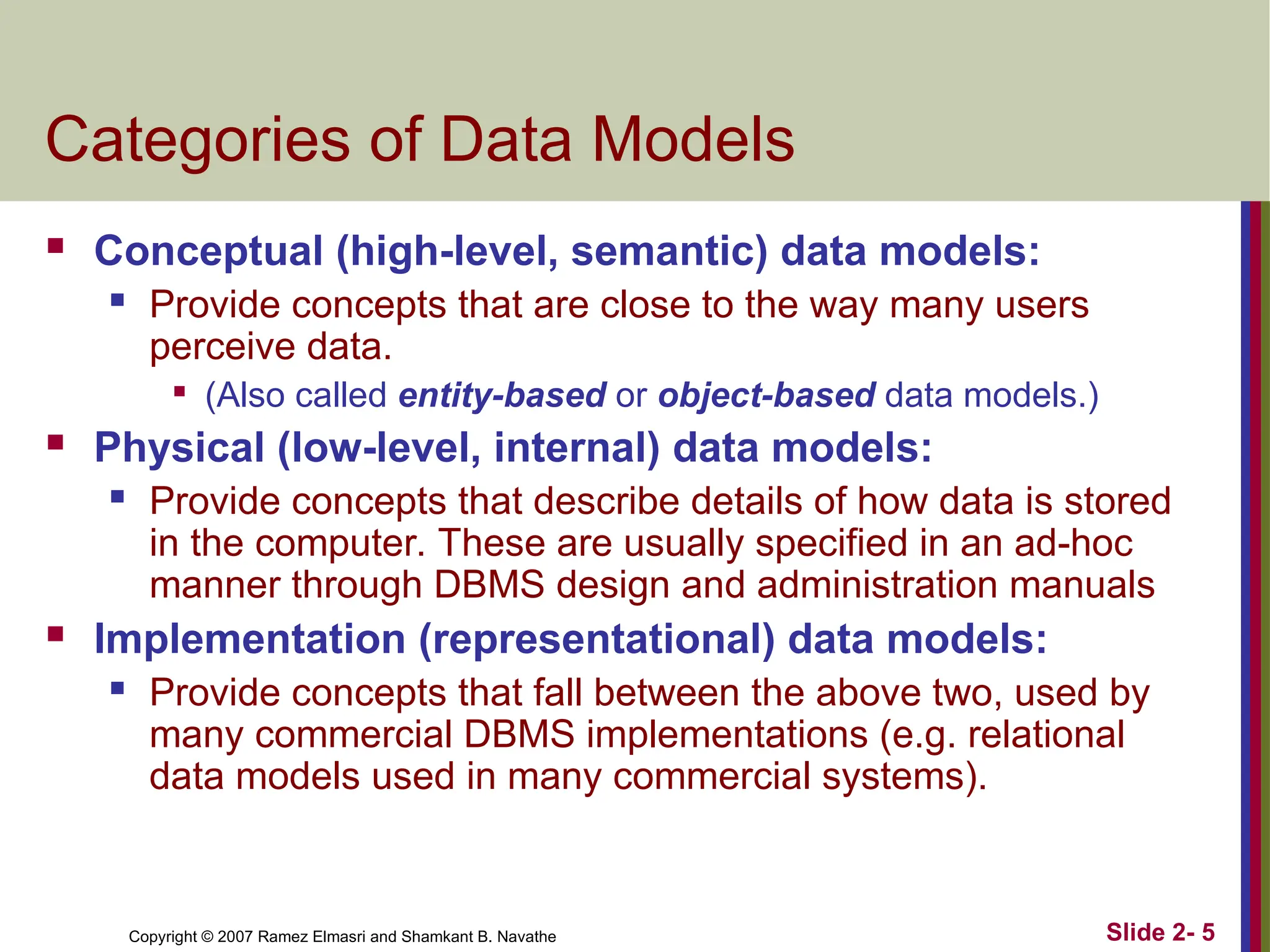 Copyright © 2007 Ramez Elmasri and Shamkant B. Navathe Slide 2- 5
Categories of Data Models
 Conceptual (high-level, semantic) data models:
 Provide concepts that are close to the way many users
perceive data.

(Also called entity-based or object-based data models.)
 Physical (low-level, internal) data models:
 Provide concepts that describe details of how data is stored
in the computer. These are usually specified in an ad-hoc
manner through DBMS design and administration manuals
 Implementation (representational) data models:
 Provide concepts that fall between the above two, used by
many commercial DBMS implementations (e.g. relational
data models used in many commercial systems).
 