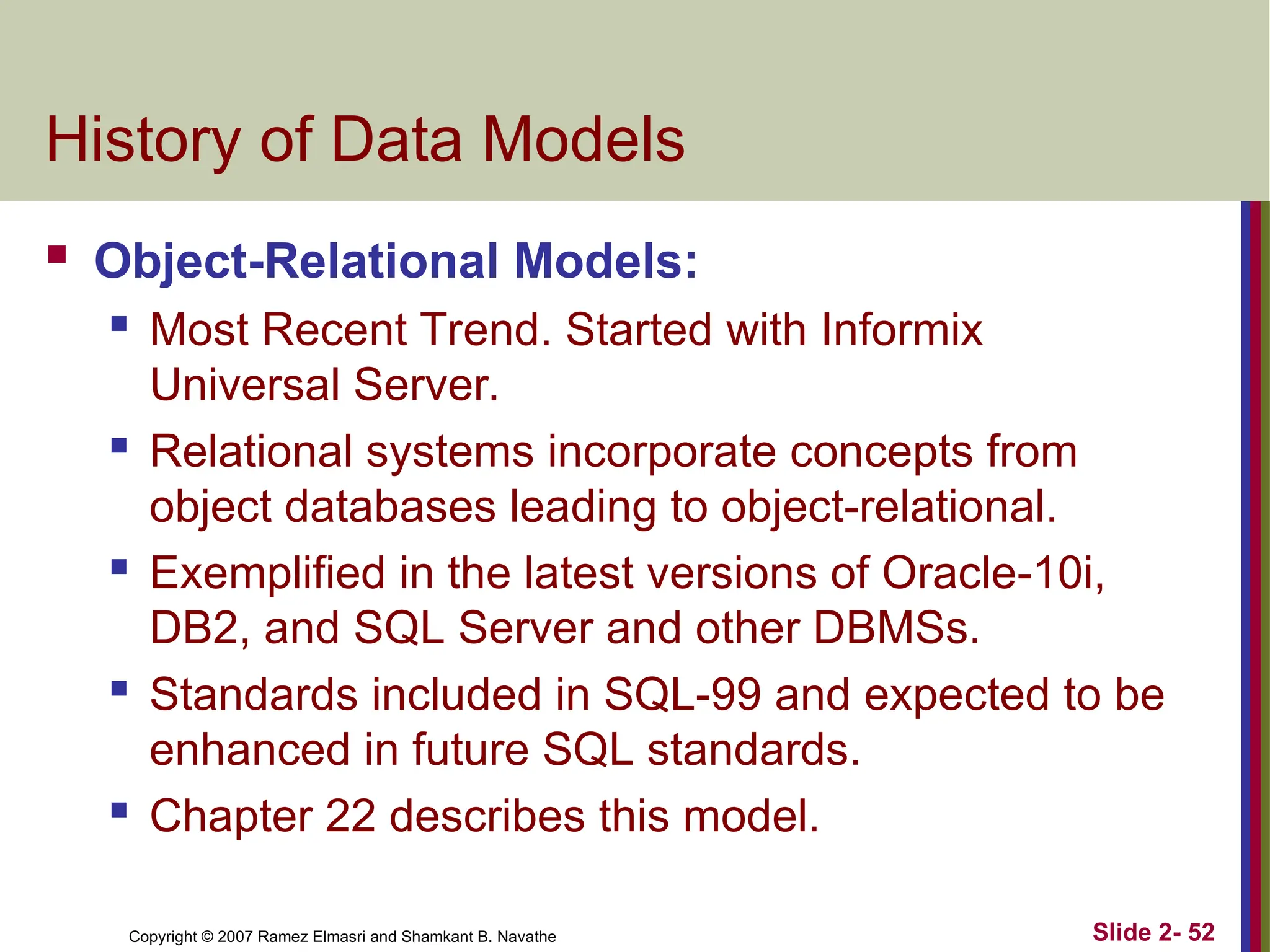 Copyright © 2007 Ramez Elmasri and Shamkant B. Navathe Slide 2- 52
History of Data Models
 Object-Relational Models:
 Most Recent Trend. Started with Informix
Universal Server.
 Relational systems incorporate concepts from
object databases leading to object-relational.
 Exemplified in the latest versions of Oracle-10i,
DB2, and SQL Server and other DBMSs.
 Standards included in SQL-99 and expected to be
enhanced in future SQL standards.
 Chapter 22 describes this model.
 