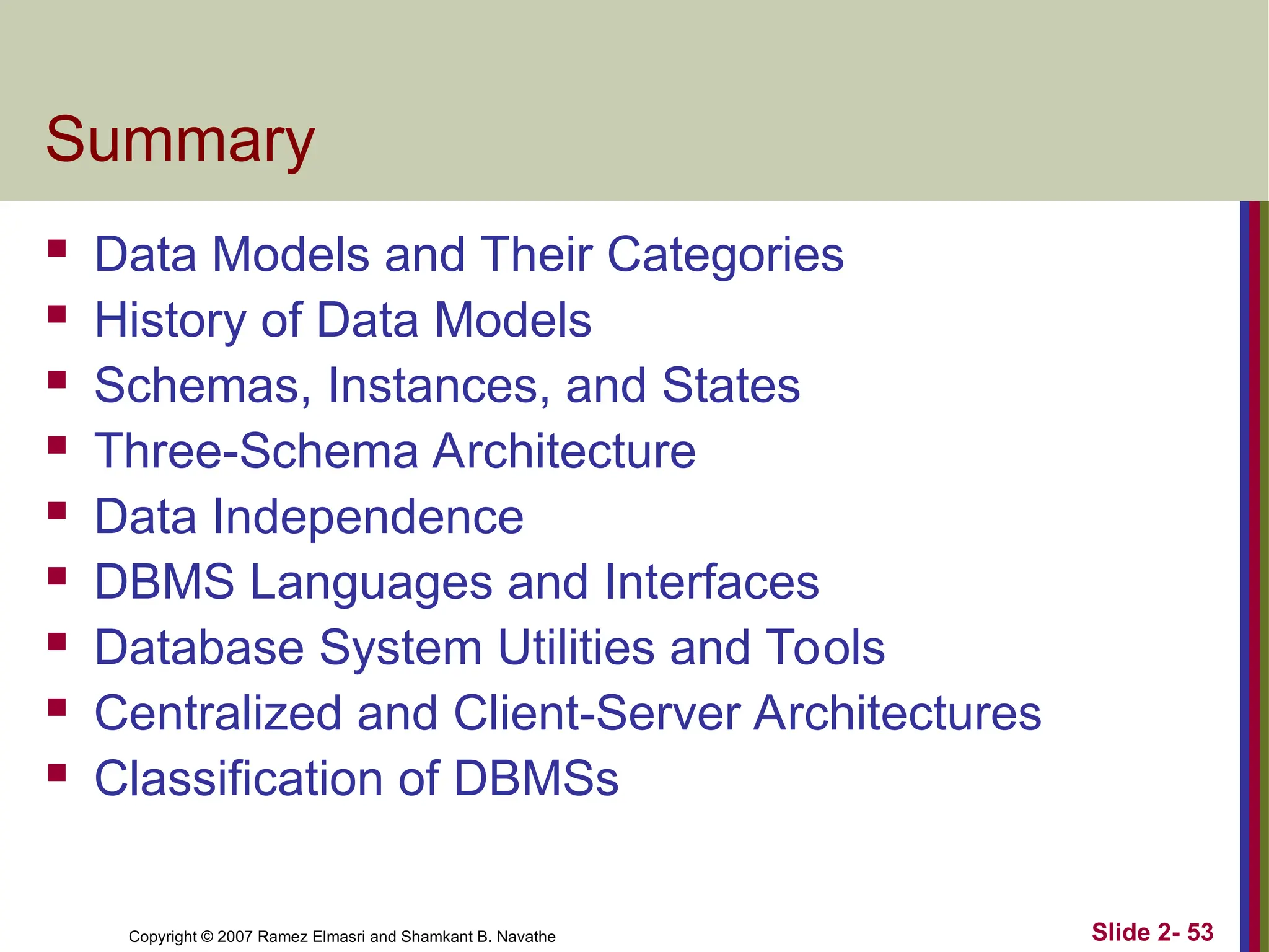 Copyright © 2007 Ramez Elmasri and Shamkant B. Navathe Slide 2- 53
Summary
 Data Models and Their Categories
 History of Data Models
 Schemas, Instances, and States
 Three-Schema Architecture
 Data Independence
 DBMS Languages and Interfaces
 Database System Utilities and Tools
 Centralized and Client-Server Architectures
 Classification of DBMSs
 