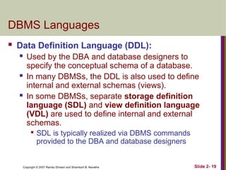 Copyright © 2007 Ramez Elmasri and Shamkant B. Navathe Slide 2- 19
DBMS Languages
 Data Definition Language (DDL):
 Used by the DBA and database designers to
specify the conceptual schema of a database.
 In many DBMSs, the DDL is also used to define
internal and external schemas (views).
 In some DBMSs, separate storage definition
language (SDL) and view definition language
(VDL) are used to define internal and external
schemas.

SDL is typically realized via DBMS commands
provided to the DBA and database designers
 