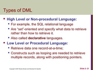 Copyright © 2007 Ramez Elmasri and Shamkant B. Navathe Slide 2- 21
Types of DML
 High Level or Non-procedural Language:
 For example, the SQL relational language
 Are “set”-oriented and specify what data to retrieve
rather than how to retrieve it.
 Also called declarative languages.
 Low Level or Procedural Language:
 Retrieve data one record-at-a-time;
 Constructs such as looping are needed to retrieve
multiple records, along with positioning pointers.
 
