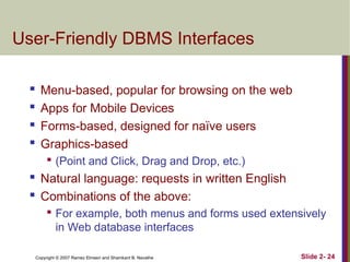 Copyright © 2007 Ramez Elmasri and Shamkant B. Navathe Slide 2- 24
User-Friendly DBMS Interfaces
 Menu-based, popular for browsing on the web

Apps for Mobile Devices
 Forms-based, designed for naïve users

Graphics-based

(Point and Click, Drag and Drop, etc.)
 Natural language: requests in written English

Combinations of the above:

For example, both menus and forms used extensively
in Web database interfaces
 
