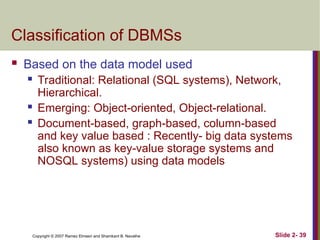 Copyright © 2007 Ramez Elmasri and Shamkant B. Navathe Slide 2- 39
Classification of DBMSs
 Based on the data model used
 Traditional: Relational (SQL systems), Network,
Hierarchical.
 Emerging: Object-oriented, Object-relational.
 Document-based, graph-based, column-based
and key value based : Recently- big data systems
also known as key-value storage systems and
NOSQL systems) using data models
 