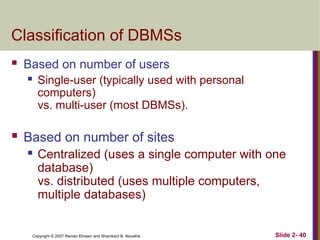 Copyright © 2007 Ramez Elmasri and Shamkant B. Navathe Slide 2- 40
Classification of DBMSs
 Based on number of users
 Single-user (typically used with personal
computers)
vs. multi-user (most DBMSs).
 Based on number of sites
 Centralized (uses a single computer with one
database)
vs. distributed (uses multiple computers,
multiple databases)
 