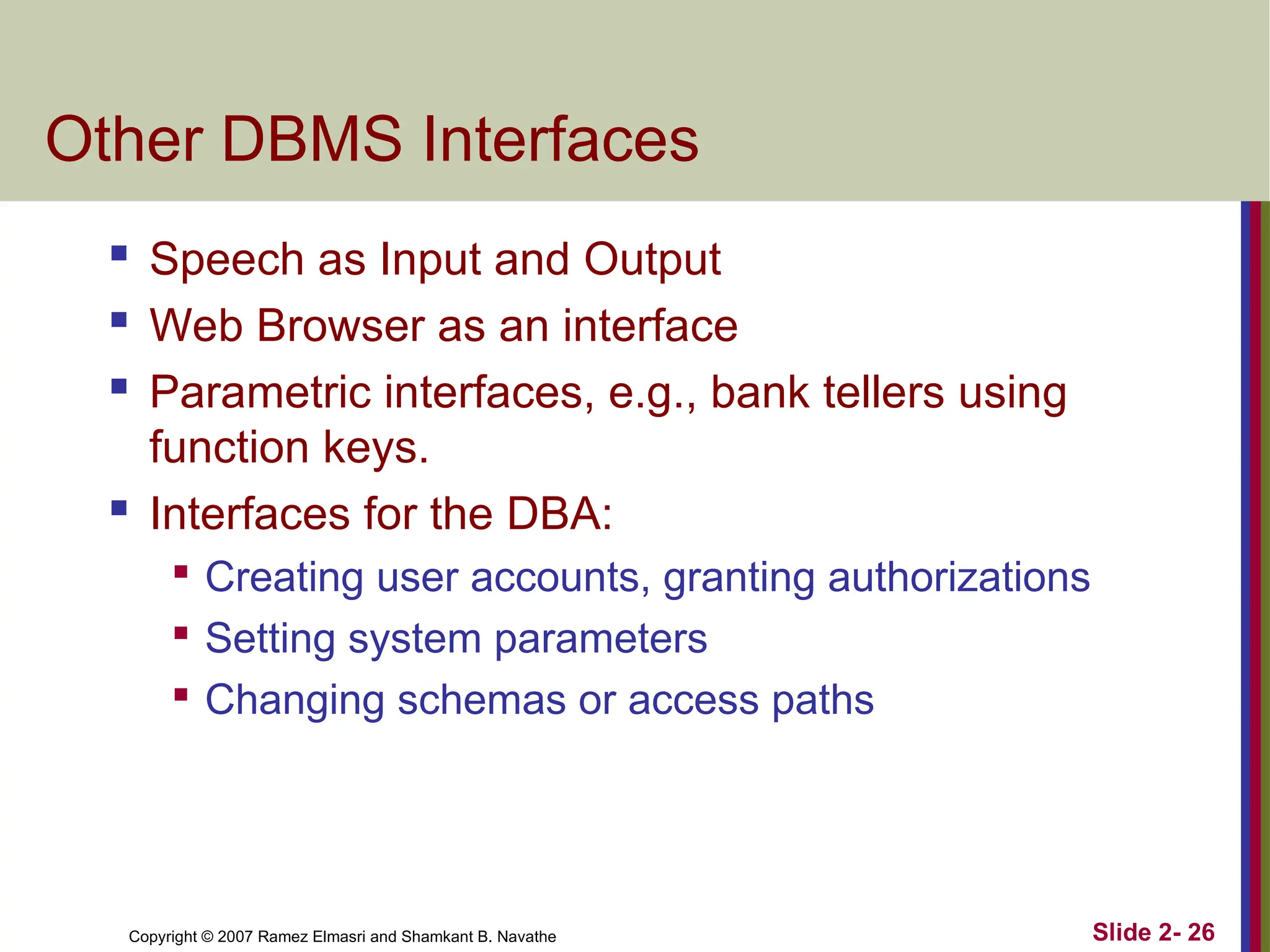 Copyright © 2007 Ramez Elmasri and Shamkant B. Navathe Slide 2- 26
Other DBMS Interfaces
 Speech as Input and Output
 Web Browser as an interface
 Parametric interfaces, e.g., bank tellers using
function keys.
 Interfaces for the DBA:

Creating user accounts, granting authorizations

Setting system parameters

Changing schemas or access paths
 