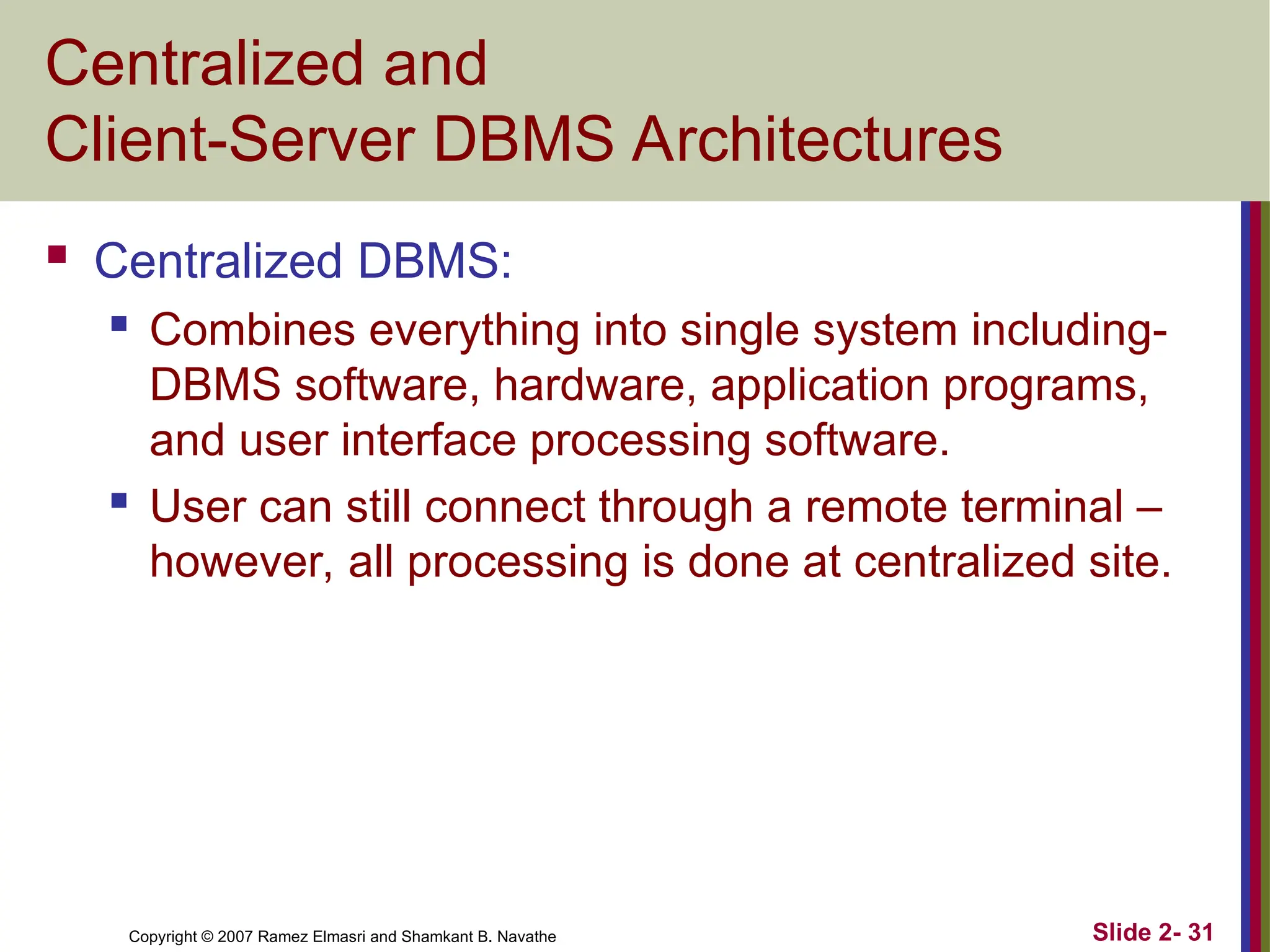 Copyright © 2007 Ramez Elmasri and Shamkant B. Navathe Slide 2- 31
Centralized and
Client-Server DBMS Architectures
 Centralized DBMS:
 Combines everything into single system including-
DBMS software, hardware, application programs,
and user interface processing software.
 User can still connect through a remote terminal –
however, all processing is done at centralized site.
 