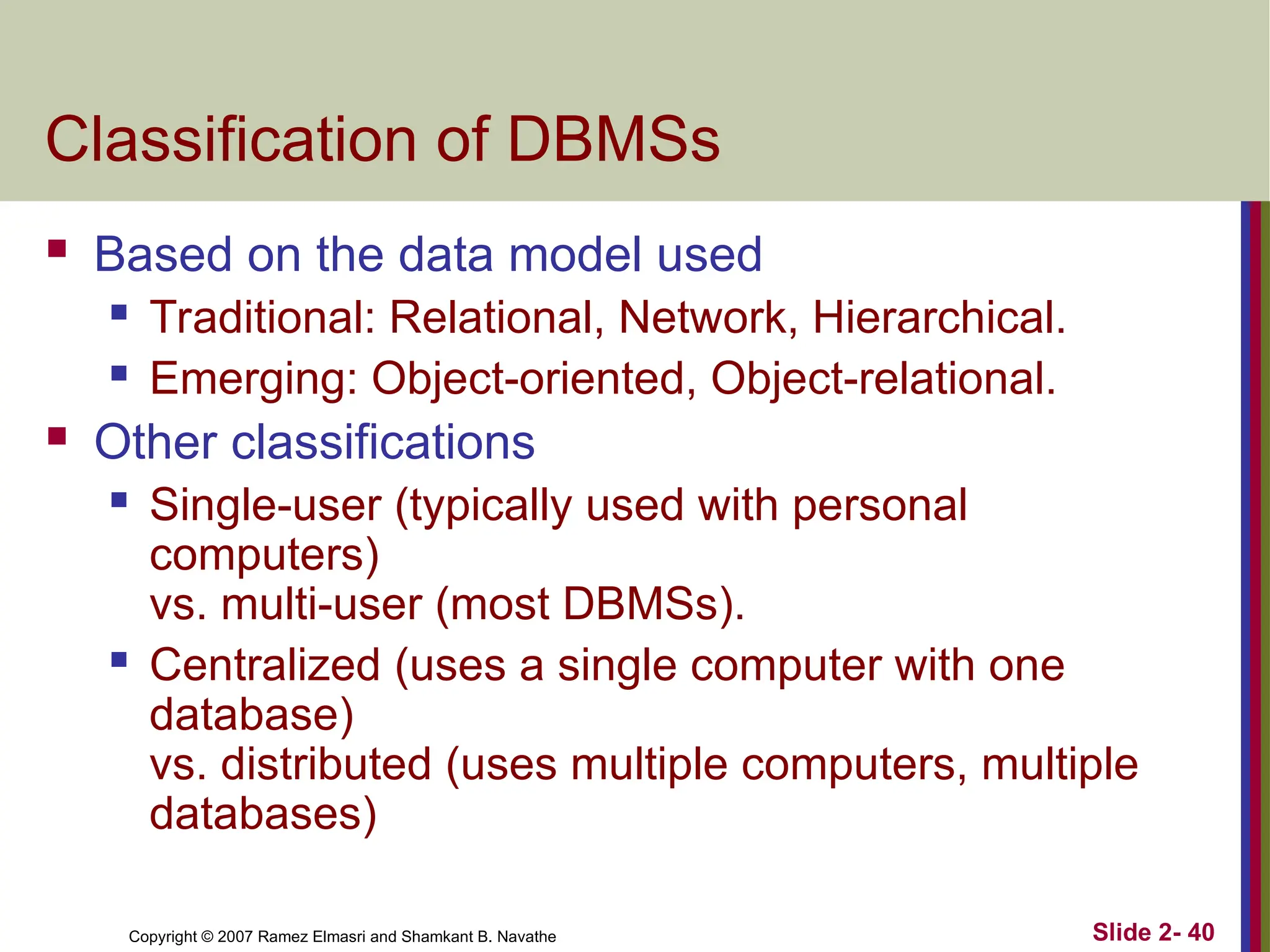 Copyright © 2007 Ramez Elmasri and Shamkant B. Navathe Slide 2- 40
Classification of DBMSs
 Based on the data model used
 Traditional: Relational, Network, Hierarchical.
 Emerging: Object-oriented, Object-relational.
 Other classifications
 Single-user (typically used with personal
computers)
vs. multi-user (most DBMSs).
 Centralized (uses a single computer with one
database)
vs. distributed (uses multiple computers, multiple
databases)
 