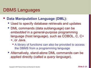 Copyright © 2007 Ramez Elmasri and Shamkant B. Navathe Slide 2- 21
DBMS Languages
 Data Manipulation Language (DML):
 Used to specify database retrievals and updates
 DML commands (data sublanguage) can be
embedded in a general-purpose programming
language (host language), such as COBOL, C, C+
+, or Java.

A library of functions can also be provided to access
the DBMS from a programming language
 Alternatively, stand-alone DML commands can be
applied directly (called a query language).
 