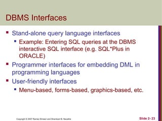Copyright © 2007 Ramez Elmasri and Shamkant B. Navathe Slide 2- 23
DBMS Interfaces
 Stand-alone query language interfaces
 Example: Entering SQL queries at the DBMS
interactive SQL interface (e.g. SQL*Plus in
ORACLE)
 Programmer interfaces for embedding DML in
programming languages
 User-friendly interfaces
 Menu-based, forms-based, graphics-based, etc.
 