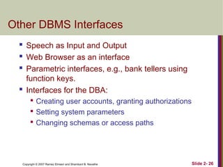 Copyright © 2007 Ramez Elmasri and Shamkant B. Navathe Slide 2- 26
Other DBMS Interfaces
 Speech as Input and Output
 Web Browser as an interface
 Parametric interfaces, e.g., bank tellers using
function keys.
 Interfaces for the DBA:

Creating user accounts, granting authorizations

Setting system parameters

Changing schemas or access paths
 