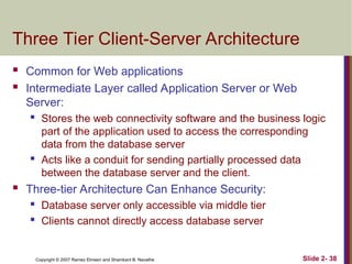 Copyright © 2007 Ramez Elmasri and Shamkant B. Navathe Slide 2- 38
Three Tier Client-Server Architecture
 Common for Web applications
 Intermediate Layer called Application Server or Web
Server:
 Stores the web connectivity software and the business logic
part of the application used to access the corresponding
data from the database server
 Acts like a conduit for sending partially processed data
between the database server and the client.
 Three-tier Architecture Can Enhance Security:
 Database server only accessible via middle tier
 Clients cannot directly access database server
 