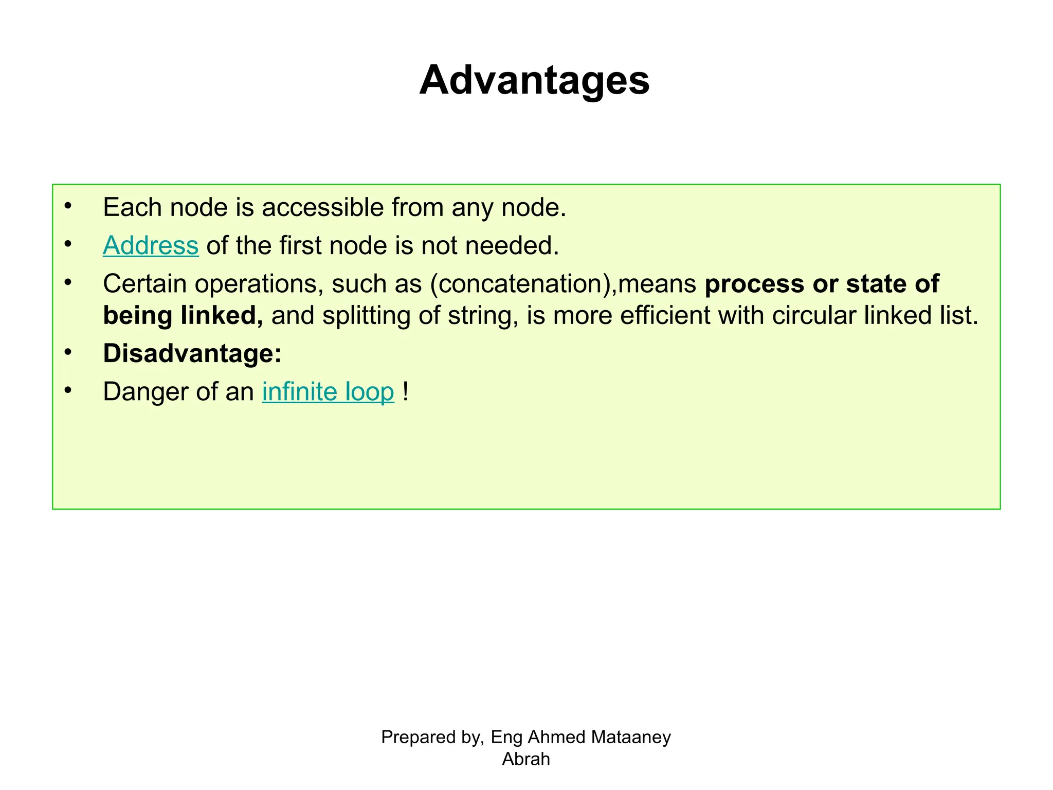 Advantages • Each node is accessible from any node. • Address of the first node is not needed. • Certain operations, such as (concatenation),means process or state of being linked, and splitting of string, is more efficient with circular linked list. • Disadvantage: • Danger of an infinite loop ! Prepared by, Eng Ahmed Mataaney Abrah 