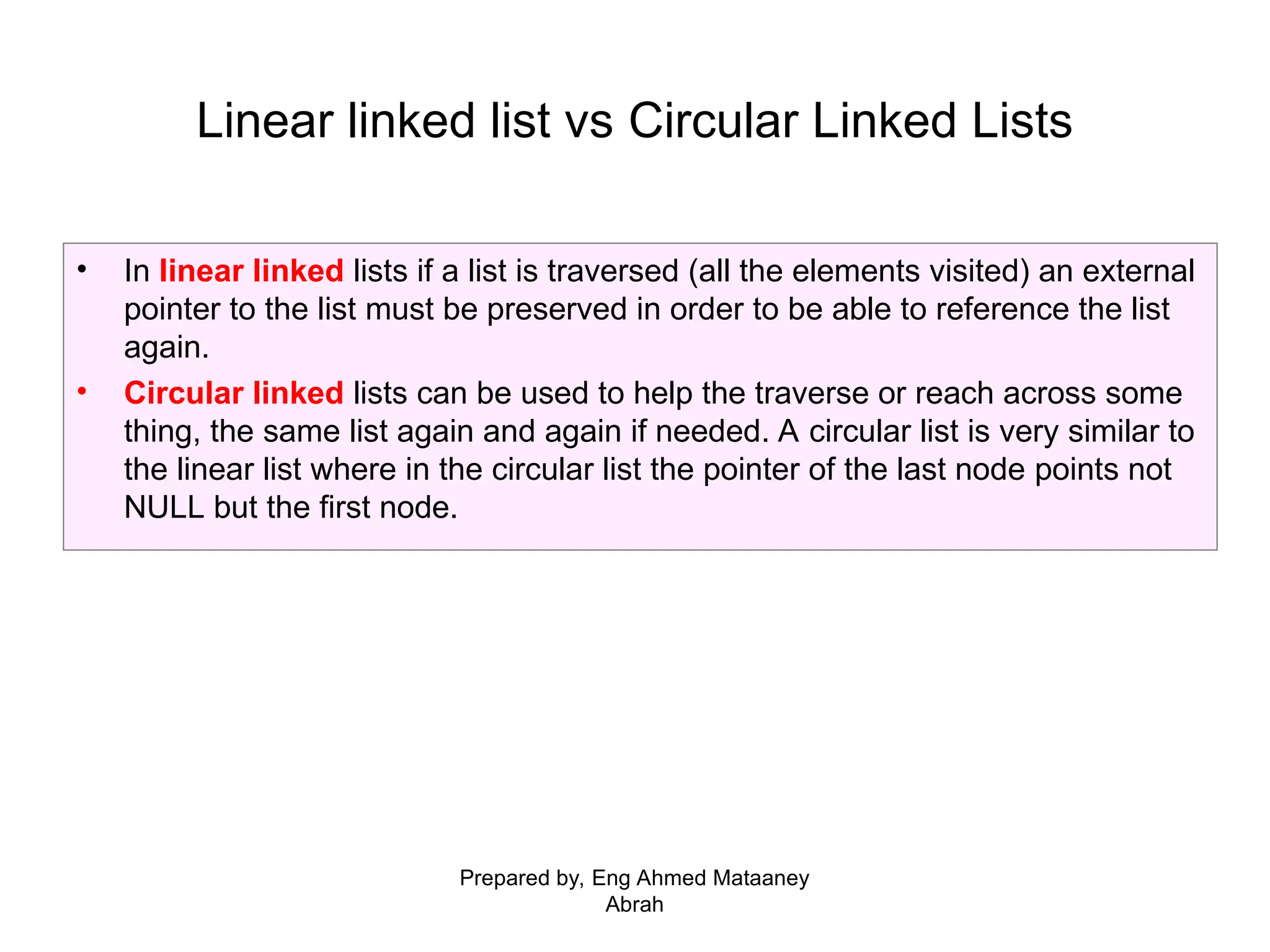 • In linear linked lists if a list is traversed (all the elements visited) an external pointer to the list must be preserved in order to be able to reference the list again. • Circular linked lists can be used to help the traverse or reach across some thing, the same list again and again if needed. A circular list is very similar to the linear list where in the circular list the pointer of the last node points not NULL but the first node. Linear linked list vs Circular Linked Lists Prepared by, Eng Ahmed Mataaney Abrah 