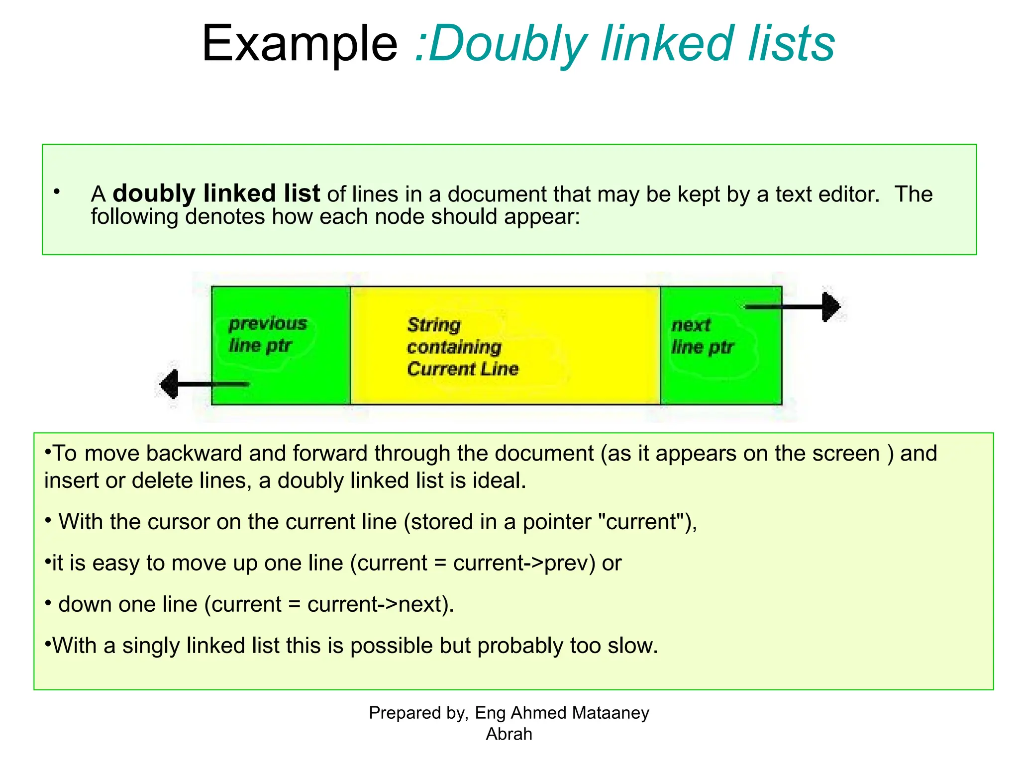 Example :Doubly linked lists • A doubly linked list of lines in a document that may be kept by a text editor. The following denotes how each node should appear: •To move backward and forward through the document (as it appears on the screen ) and insert or delete lines, a doubly linked list is ideal. • With the cursor on the current line (stored in a pointer "current"), •it is easy to move up one line (current = current->prev) or • down one line (current = current->next). •With a singly linked list this is possible but probably too slow. Prepared by, Eng Ahmed Mataaney Abrah 