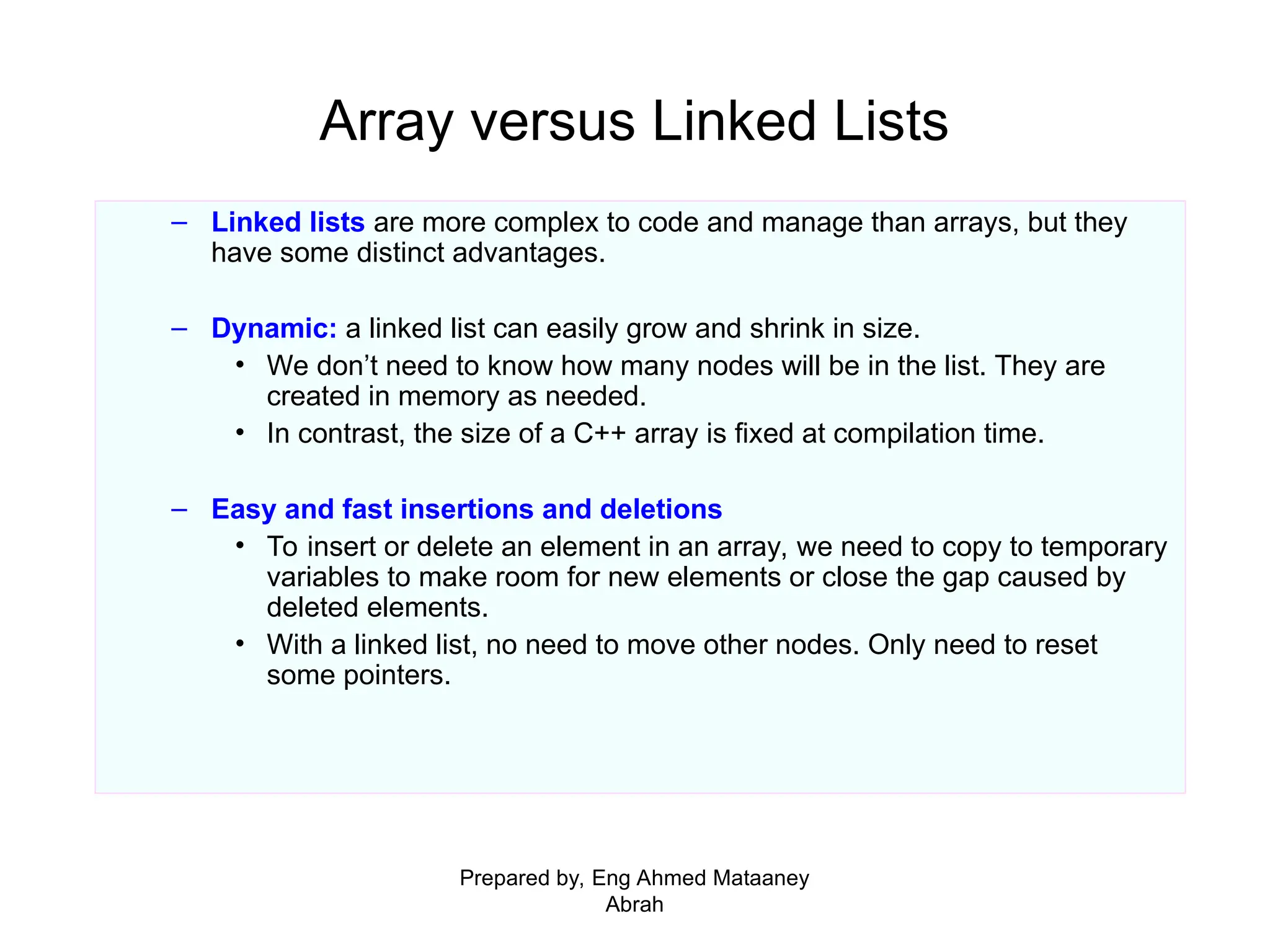 Array versus Linked Lists – Linked lists are more complex to code and manage than arrays, but they have some distinct advantages. – Dynamic: a linked list can easily grow and shrink in size. • We don’t need to know how many nodes will be in the list. They are created in memory as needed. • In contrast, the size of a C++ array is fixed at compilation time. – Easy and fast insertions and deletions • To insert or delete an element in an array, we need to copy to temporary variables to make room for new elements or close the gap caused by deleted elements. • With a linked list, no need to move other nodes. Only need to reset some pointers. Prepared by, Eng Ahmed Mataaney Abrah 