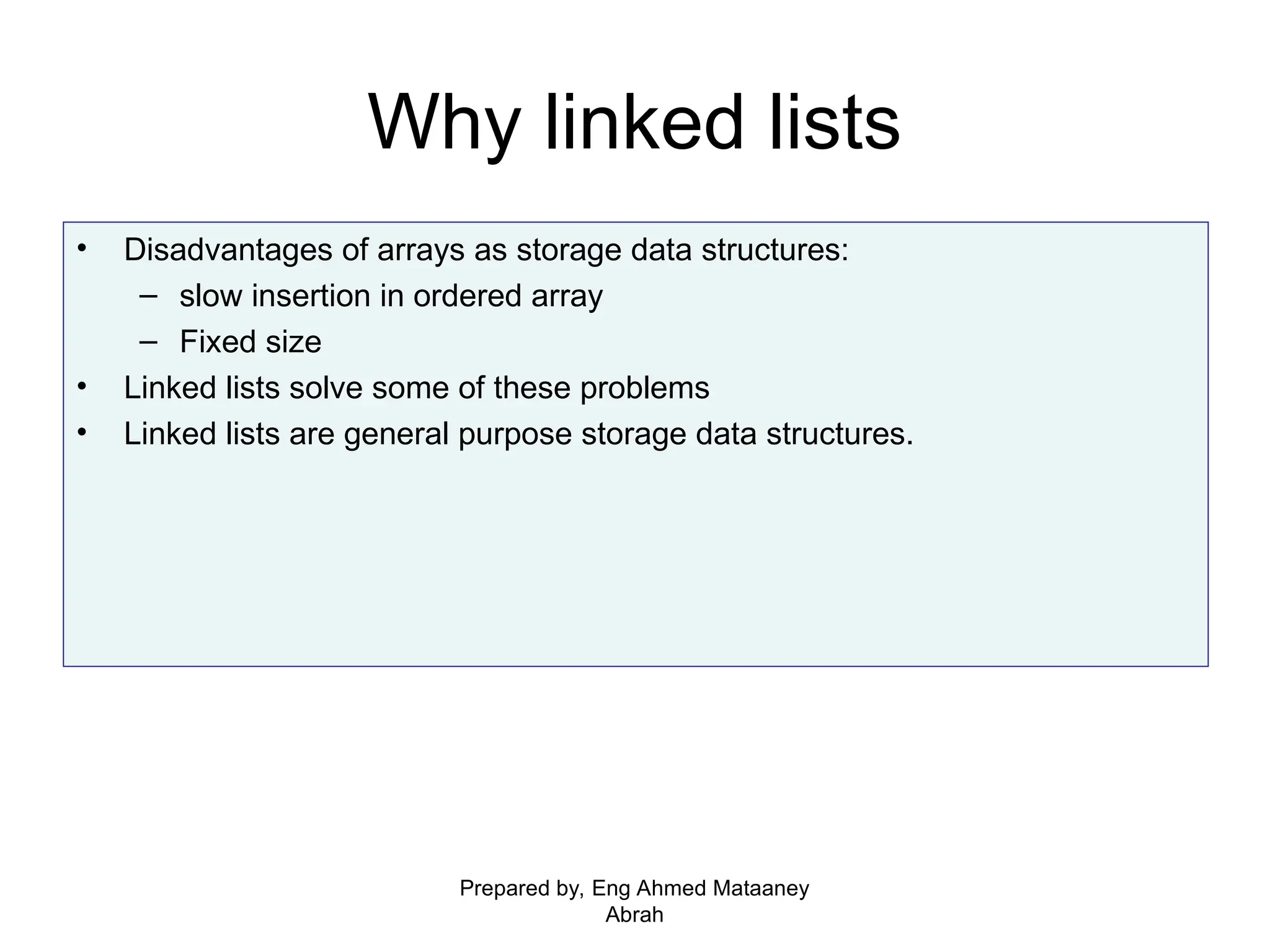 Why linked lists • Disadvantages of arrays as storage data structures: – slow insertion in ordered array – Fixed size • Linked lists solve some of these problems • Linked lists are general purpose storage data structures. Prepared by, Eng Ahmed Mataaney Abrah 