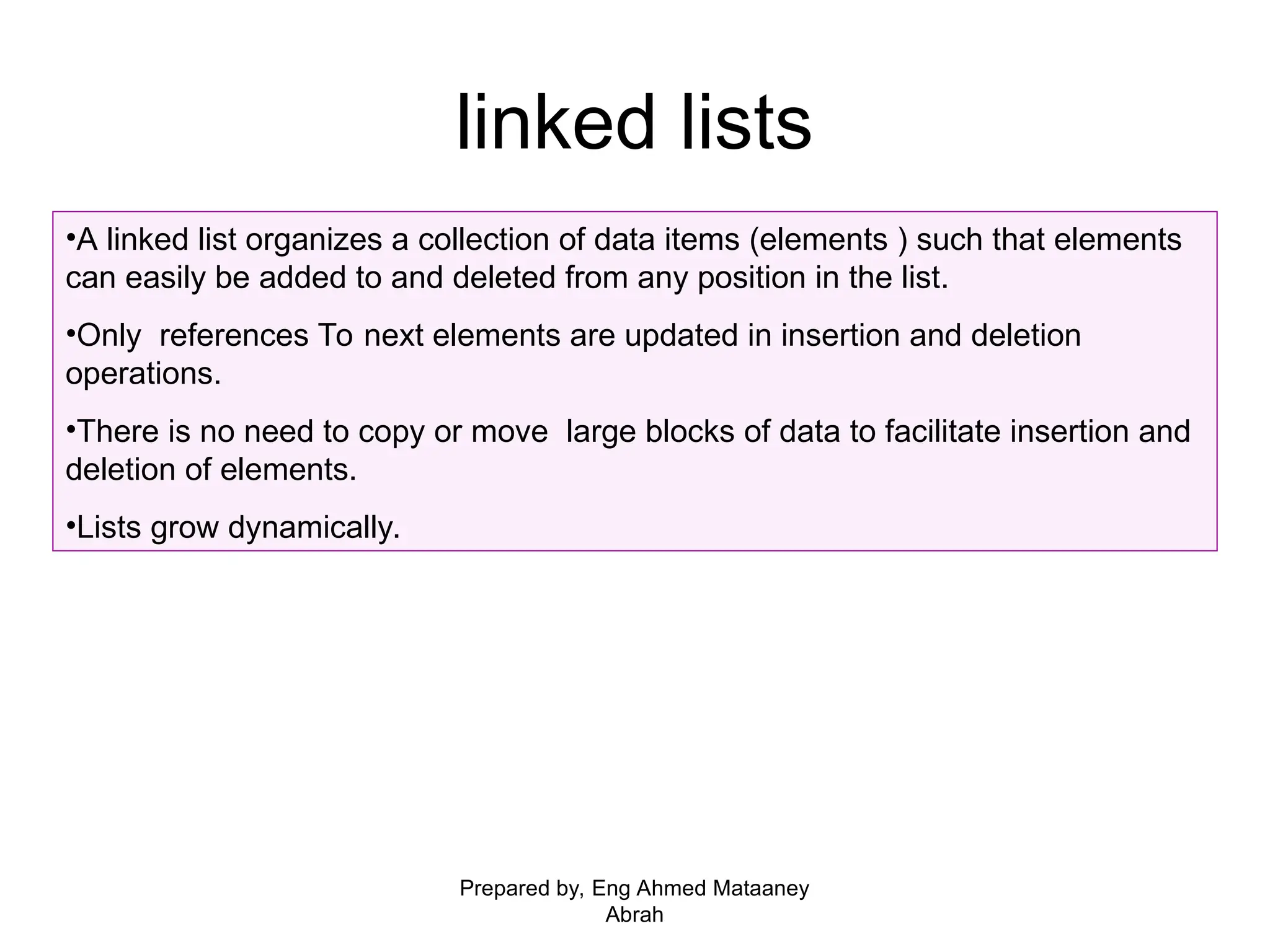 linked lists •A linked list organizes a collection of data items (elements ) such that elements can easily be added to and deleted from any position in the list. •Only references To next elements are updated in insertion and deletion operations. •There is no need to copy or move large blocks of data to facilitate insertion and deletion of elements. •Lists grow dynamically. Prepared by, Eng Ahmed Mataaney Abrah 