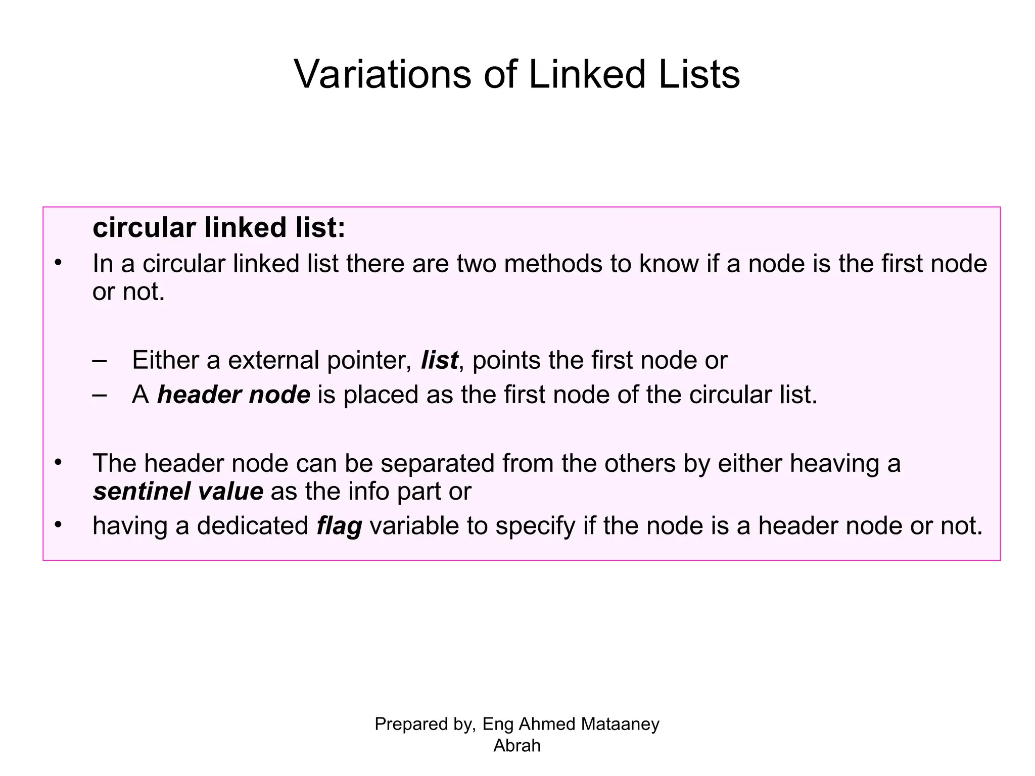 Variations of Linked Lists circular linked list: • In a circular linked list there are two methods to know if a node is the first node or not. – Either a external pointer, list, points the first node or – A header node is placed as the first node of the circular list. • The header node can be separated from the others by either heaving a sentinel value as the info part or • having a dedicated flag variable to specify if the node is a header node or not. Prepared by, Eng Ahmed Mataaney Abrah 