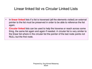• In linear linked lists if a list is traversed (all the elements visited) an external
pointer to the list must be preserved in order to be able to reference the list
again.
• Circular linked lists can be used to help the traverse or reach across some
thing, the same list again and again if needed. A circular list is very similar to
the linear list where in the circular list the pointer of the last node points not
NULL but the first node.
Linear linked list vs Circular Linked Lists
Prepared by, Eng Ahmed Mataaney
Abrah
 