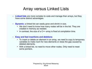 Array versus Linked Lists
– Linked lists are more complex to code and manage than arrays, but they
have some distinct advantages.
– Dynamic: a linked list can easily grow and shrink in size.
• We don’t need to know how many nodes will be in the list. They are
created in memory as needed.
• In contrast, the size of a C++ array is fixed at compilation time.
– Easy and fast insertions and deletions
• To insert or delete an element in an array, we need to copy to temporary
variables to make room for new elements or close the gap caused by
deleted elements.
• With a linked list, no need to move other nodes. Only need to reset
some pointers.
Prepared by, Eng Ahmed Mataaney
Abrah
 