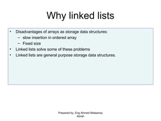 Why linked lists
• Disadvantages of arrays as storage data structures:
– slow insertion in ordered array
– Fixed size
• Linked lists solve some of these problems
• Linked lists are general purpose storage data structures.
Prepared by, Eng Ahmed Mataaney
Abrah
 