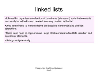 linked lists
•A linked list organizes a collection of data items (elements ) such that elements
can easily be added to and deleted from any position in the list.
•Only references To next elements are updated in insertion and deletion
operations.
•There is no need to copy or move large blocks of data to facilitate insertion and
deletion of elements.
•Lists grow dynamically.
Prepared by, Eng Ahmed Mataaney
Abrah
 