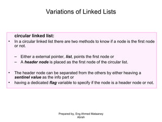 Variations of Linked Lists
circular linked list:
• In a circular linked list there are two methods to know if a node is the first node
or not.
– Either a external pointer, list, points the first node or
– A header node is placed as the first node of the circular list.
• The header node can be separated from the others by either heaving a
sentinel value as the info part or
• having a dedicated flag variable to specify if the node is a header node or not.
Prepared by, Eng Ahmed Mataaney
Abrah
 