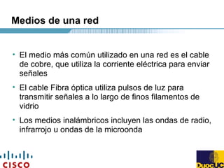Medios de una red
• El medio más común utilizado en una red es el cable
de cobre, que utiliza la corriente eléctrica para enviar
señales
• El cable Fibra óptica utiliza pulsos de luz para
transmitir señales a lo largo de finos filamentos de
vidrio
• Los medios inalámbricos incluyen las ondas de radio,
infrarrojo u ondas de la microonda
 