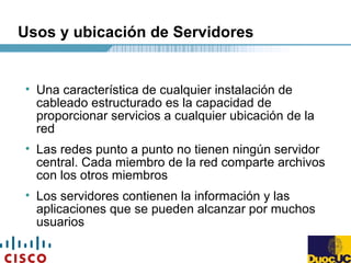 Usos y ubicación de Servidores
• Una característica de cualquier instalación de
cableado estructurado es la capacidad de
proporcionar servicios a cualquier ubicación de la
red
• Las redes punto a punto no tienen ningún servidor
central. Cada miembro de la red comparte archivos
con los otros miembros
• Los servidores contienen la información y las
aplicaciones que se pueden alcanzar por muchos
usuarios
 