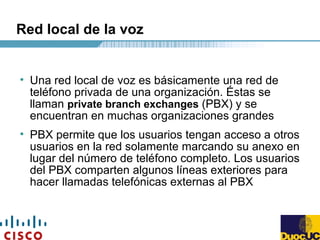 Red local de la voz
• Una red local de voz es básicamente una red de
teléfono privada de una organización. Éstas se
llaman private branch exchanges (PBX) y se
encuentran en muchas organizaciones grandes
• PBX permite que los usuarios tengan acceso a otros
usuarios en la red solamente marcando su anexo en
lugar del número de teléfono completo. Los usuarios
del PBX comparten algunos líneas exteriores para
hacer llamadas telefónicas externas al PBX
 